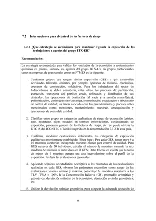88
7.2 Intervenciones para el control de los factores de riesgo
7.2.1 ¿Qué estrategia se recomienda para mantener vigilada la exposición de los
trabajadores a agentes del grupo BTX-EB?
Recomendación:
La estrategia recomendada para validar los resultados de la exposición a contaminantes
químicos en general, incluido los agentes del grupo BTX-EB, en grupos poblacionales
tanto en empresas de gran tamaño como en PYMES es la siguiente:
1. Conformar grupos que tengan similar exposición (GES) o que desarrollen
actividades laborales similares, por ejemplo: operarios de minerías, mecánicos,
operarios de construcción, soldadores. Para los trabajadores del sector de
hidrocarburos se deben considerar, entre otros, los procesos de: perforación,
extracción, transporte del petróleo crudo, refinación y distribución de sus
derivados; las operaciones de destilación (al vacío y a presión atmosférica),
polimerización, desintegración (cracking), isomerización, coquización y laboratorio
de control de calidad; las tareas asociadas con los procedimientos y procesos antes
mencionados como: monitoreo, mantenimiento, muestreo, descoquización y
operaciones de control de calidad.
2. Clasificar estos grupos en categorías cualitativas de riesgo de exposición (crítico,
alto, moderado, bajo), basados en simples observaciones, circunstancias de
exposición, panorama general de los factores de riesgo, etc. Se puede utilizar la
GTC 45 del ICONTEC o Toolkit sugerido en la recomendación 7.1.2 de esta guía.
3. Confirmar, mediante evaluaciones ambientales, las categorías de exposición
cualitativas anteriormente establecidas (línea base). Para cada GES, tomar entre 6 a
10 muestras aleatorias, incluyendo muestras blanco para control de calidad. Para
GES mayores de 50 individuos, calcular el número de muestras tomando la raíz
cuadrada del número de individuos en el GES. Debe tenerse en cuenta que la toma
de menos de 6 muestras genera una alta incertidumbre sobre el perfil de la
exposición. Preferir las evaluaciones personales.
4. Aplicando técnicas de estadística descriptiva a los resultados de las evaluaciones
realizadas en cada GES, obtener los parámetros requeridos como: rango de las
evaluaciones, valores mínimo y máximo, porcentaje de muestras superiores a los
TLV –TWA o 100% de la Concentración Relativa (CR), promedios aritmético y
geométrico, desviación estándar de la exposición, desviación estándar geométrica,
etc.
5. Utilizar la desviación estándar geométrica para asegurar la adecuada selección de
 