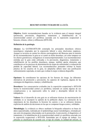 8
RESUMEN ESTRUCTURADO DE LA GUÍA
Objetivo. Emitir recomendaciones basadas en la evidencia para el manejo integral
(promoción, prevención, diagnóstico, tratamiento y rehabilitación) de la
neurotoxicidad central y/o periférica asociada con la exposición ocupacional a
benceno, tolueno, xileno y etilbenceno (BTX-EB).
Definición de la patología
Alcance: La GATISO-BTX-EB contempla los principales desenlaces clínicos
neurológicos originados por la exposición laboral a estos disolventes orgánicos.
Aunque se tuvieron en cuenta los efectos carcinogénicos del Benceno para la emisión
de las recomendaciones la guía no se centró en dicho desenlace, así como tampoco en
los efectos genotóxicos, mutagénicos ni neurocomportamentales. Las recomendaciones
emitidas por la guía están enfocadas a la prevención, diagnóstico, tratamiento y
rehabilitación de los posibles desenlaces, aunque, también aporta elementos que
contribuyen en los procesos de determinación de origen de enfermedad y evaluación de
pérdida de capacidad laboral. Las recomendaciones pretenden orientar la buena
práctica de los usuarios de la guía, no adoptarlas deberá tener una justificación
suficientemente soportada, en tanto que evalúan la mejor evidencia disponible.
Opciones: Se consideraron las opciones de los factores de riesgo, las diferentes
alternativas de promoción y prevención, los aspectos de vigilancia, algunas de las
estrategias de diagnóstico, manejo y rehabilitación.
Desenlaces: Las consecuencias evaluadas tras la exposición ocupacional a BTX-EB
fueron la neurotoxicidad central y/o periférica, teniendo en cuenta algunas de sus
complicaciones y su repercusión sobre la salud y desempeño laboral de los
trabajadores.
Valores: En el desarrollo de esta guía no se utilizaron técnicas de maximización de
utilidades ni se incorporó la opinión de la población objeto. La valoración de la
importancia de los desenlaces la hicieron los autores y no se utilizaron técnicas
explícitas de análisis de decisiones en las que se comparan riesgos-costos y utilidades.
Metodología: La evidencia se obtuvo mediante la búsqueda exhaustiva en bases de
datos especializadas, realizada por el epidemiólogo asesor metodológico, orientada por
una serie de preguntas relacionadas con la promoción, la prevención, el diagnóstico, el
tratamiento y la rehabilitación de la neurotoxicidad central y/o periférica asociada con
la exposición ocupacional a BTX-EB, formuladas por el equipo de trabajo. Los
artículos se clasificaron de acuerdo con: el tipo de estudio, la calidad del artículo, el
 