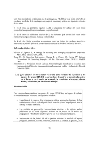 90
Con fines ilustrativos, se recuerda que la estrategia de NIOSH se basa en un intervalo de
confianza alrededor de la media para un grupo de muestras y aplican los siguientes criterios
de decisión:
1.- Si el límite de confianza superior (LCS) se encuentra por debajo del valor límite
permisible la exposición encontrada esta en conformidad.
2.- Si el límite de confianza inferior (LCI) se encuentra por encima del valor límite
permisible la exposición está fuera de conformidad.
3.- Si el valor límite permisible se encuentra entre los límites de confianza superior e
inferior no es posible aplicar un criterio de decisión con un nivel de confianza del 95%.
Referencias bibliográficas
Bullock W., Ignacio J., A strategy for assessing and managing occupational exposures.
AIHA Third Edition. USA. 2006.
Rock JC. Air Sampling Instruments. Chapter 2: In Cohen BS, Hering SV, Editors.
Occupational Air Sampling Strategies. 8th Ed., Cincinnati, Ohio. E.E.U.U: ACGIH.
1995.
Ministerio de la Protección Social. Guía de Atención Integral Basada en la Evidencia para
Neumoconiosis (Silicosis, Neumoconiosis del minero de carbón y Asbestosis). Bogotá.
Colombia. 2006.
7.2.2 ¿Qué criterios se deben tener en cuenta para controlar la exposición a los
agentes del grupo BTX-EB, y qué medidas de control se recomienda aplicar
en la fuente y en el medio para reducir la exposición, a benceno, tolueno,
xileno y etilbenceno, en los sitios de trabajo?
Recomendación
Para controlar la exposición a los agentes del grupo BTX-EB en los lugares de trabajo,
se recomienda tener en cuenta los siguientes criterios:
• La política de la empresa debe orientarse a utilizar tecnologías limpias y definir
estándares de calidad en la adquisición de materias primas no peligrosas para la
salud y el medio ambiente.
• Las medidas de prevención, intervenciones técnicas y de higiene, deben
priorizarse en el orden siguiente: Control en la fuente, en el medio de
propagación y finalmente en el receptor o sea en el trabajador expuesto.
• Intervención en la fuente. Si no es posible eliminar ni sustituir el agente
peligroso, entonces se debe rediseñar, modificar o cambiar el proceso, o el
 