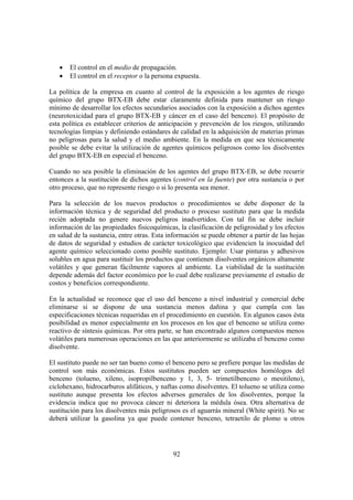 92
• El control en el medio de propagación.
• El control en el receptor o la persona expuesta.
La política de la empresa en cuanto al control de la exposición a los agentes de riesgo
químico del grupo BTX-EB debe estar claramente definida para mantener un riesgo
mínimo de desarrollar los efectos secundarios asociados con la exposición a dichos agentes
(neurotoxicidad para el grupo BTX-EB y cáncer en el caso del benceno). El propósito de
esta política es establecer criterios de anticipación y prevención de los riesgos, utilizando
tecnologías limpias y definiendo estándares de calidad en la adquisición de materias primas
no peligrosas para la salud y el medio ambiente. En la medida en que sea técnicamente
posible se debe evitar la utilización de agentes químicos peligrosos como los disolventes
del grupo BTX-EB en especial el benceno.
Cuando no sea posible la eliminación de los agentes del grupo BTX-EB, se debe recurrir
entonces a la sustitución de dichos agentes (control en la fuente) por otra sustancia o por
otro proceso, que no represente riesgo o si lo presenta sea menor.
Para la selección de los nuevos productos o procedimientos se debe disponer de la
información técnica y de seguridad del producto o proceso sustituto para que la medida
recién adoptada no genere nuevos peligros inadvertidos. Con tal fin se debe incluir
información de las propiedades fisicoquímicas, la clasificación de peligrosidad y los efectos
en salud de la sustancia, entre otras. Esta información se puede obtener a partir de las hojas
de datos de seguridad y estudios de carácter toxicológico que evidencien la inocuidad del
agente químico seleccionado como posible sustituto. Ejemplo: Usar pinturas y adhesivos
solubles en agua para sustituir los productos que contienen disolventes orgánicos altamente
volátiles y que generan fácilmente vapores al ambiente. La viabilidad de la sustitución
depende además del factor económico por lo cual debe realizarse previamente el estudio de
costos y beneficios correspondiente.
En la actualidad se reconoce que el uso del benceno a nivel industrial y comercial debe
eliminarse si se dispone de una sustancia menos dañina y que cumpla con las
especificaciones técnicas requeridas en el procedimiento en cuestión. En algunos casos ésta
posibilidad es menor especialmente en los procesos en los que el benceno se utiliza como
reactivo de síntesis químicas. Por otra parte, se han encontrado algunos compuestos menos
volátiles para numerosas operaciones en las que anteriormente se utilizaba el benceno como
disolvente.
El sustituto puede no ser tan bueno como el benceno pero se prefiere porque las medidas de
control son más económicas. Estos sustitutos pueden ser compuestos homólogos del
benceno (tolueno, xileno, isopropilbenceno y 1, 3, 5- trimetilbenceno o mesitileno),
ciclohexano, hidrocarburos alifáticos, y naftas como disolventes. El tolueno se utiliza como
sustituto aunque presenta los efectos adversos generales de los disolventes, porque la
evidencia indica que no provoca cáncer ni deteriora la médula ósea. Otra alternativa de
sustitución para los disolventes más peligrosos es el aguarrás mineral (White spirit). No se
deberá utilizar la gasolina ya que puede contener benceno, tetraetilo de plomo u otros
 
