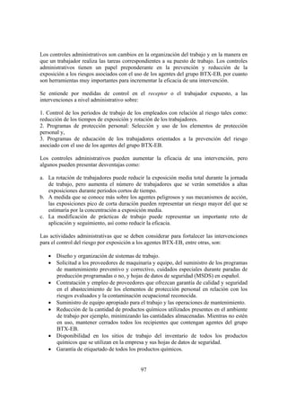 97
Los controles administrativos son cambios en la organización del trabajo y en la manera en
que un trabajador realiza las tareas correspondientes a su puesto de trabajo. Los controles
administrativos tienen un papel preponderante en la prevención y reducción de la
exposición a los riesgos asociados con el uso de los agentes del grupo BTX-EB, por cuanto
son herramientas muy importantes para incrementar la eficacia de una intervención.
Se entiende por medidas de control en el receptor o el trabajador expuesto, a las
intervenciones a nivel administrativo sobre:
1. Control de los periodos de trabajo de los empleados con relación al riesgo tales como:
reducción de los tiempos de exposición y rotación de los trabajadores.
2. Programas de protección personal: Selección y uso de los elementos de protección
personal y,
3. Programas de educación de los trabajadores orientados a la prevención del riesgo
asociado con el uso de los agentes del grupo BTX-EB.
Los controles administrativos pueden aumentar la eficacia de una intervención, pero
algunos pueden presentar desventajas como:
a. La rotación de trabajadores puede reducir la exposición media total durante la jornada
de trabajo, pero aumenta el número de trabajadores que se verán sometidos a altas
exposiciones durante periodos cortos de tiempo.
b. A medida que se conoce más sobre los agentes peligrosos y sus mecanismos de acción,
las exposiciones pico de corta duración pueden representar un riesgo mayor del que se
estimaría por la concentración a exposición media.
c. La modificación de prácticas de trabajo puede representar un importante reto de
aplicación y seguimiento, así como reducir la eficacia.
Las actividades administrativas que se deben considerar para fortalecer las intervenciones
para el control del riesgo por exposición a los agentes BTX-EB, entre otras, son:
• Diseño y organización de sistemas de trabajo.
• Solicitud a los proveedores de maquinaria y equipo, del suministro de los programas
de mantenimiento preventivo y correctivo, cuidados especiales durante paradas de
producción programadas o no, y hojas de datos de seguridad (MSDS) en español.
• Contratación y empleo de proveedores que ofrezcan garantía de calidad y seguridad
en el abastecimiento de los elementos de protección personal en relación con los
riesgos evaluados y la contaminación ocupacional reconocida.
• Suministro de equipo apropiado para el trabajo y las operaciones de mantenimiento.
• Reducción de la cantidad de productos químicos utilizados presentes en el ambiente
de trabajo por ejemplo, minimizando las cantidades almacenadas. Mientras no estén
en uso, mantener cerrados todos los recipientes que contengan agentes del grupo
BTX-EB.
• Disponibilidad en los sitios de trabajo del inventario de todos los productos
químicos que se utilizan en la empresa y sus hojas de datos de seguridad.
• Garantía de etiquetado de todos los productos químicos.
 