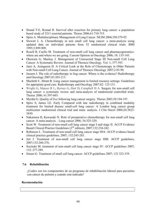 99
• Strand T-E, Rostad H. Survival after resection for primary lung cancer: a population
based study of 3211 resected patients. Thorax 2006;61:710-715.
• Spira A. Multidisciplinary Management of Lung Cancer. NEJM 2004;350:379-92
• Stewart L A. Chemotherapy in non small cell lung cancer: a meta-analysis using
updated data on individual patients from 52 randomized clinical trials. BMJ
1995;3:899-909.
• Rosell R, Cuello M. Treatment of non-small cell lung cancer and pharmacogenomics:
where are and where we are going. Current Opinion in Oncology 2006; 18: 135-143.
• Okawara G, Mackay J. Management of Unresected Stage III Non-small Cell Lung
Cancer: A Systematic Review. Journal of Thoracic Oncology. Vol. 1; 377-393.
• Jatoi A, Aranguren D. A Critical Look at the Role of Chemoterapy in Older Patients
with Non-small Cell Lung Cancer. Journal of Thoracic Oncology 2007;2:83-90.
• Jassem J. The role of radiotherapy in ling cancer: Where is the evidence? Radiotherapy
and Oncology 2007;83:203-213.
• Macbeth F, Abratt R. Lung cancer management in limited resource settings: Guidelines
for appropiate good care. Radiotherapy and Oncology 2007;82: 123-131.
• Wright G, Manser R L, Byrnes G, Hart D, Campbell D A. Surgery for non-small cell
lung cancer: a systematic review and meta-analysis of randomized controlled trials.
Thorax 2006; 61:597-603.
• Myrdal G. Quality of live following lung cancer surgery. Thorax 2003;58:194-197.
• Spiro S, James LE. Early Compared with late radiotherapy in combined modality
treatment for limited disease small-cell lung cancer: A London lung cancer group
multicenter randomized clinical trial and meta- analysis. J Clin Oncol 2006;24:3823-
3830.
• Nakamura H, Kawasaki N. Role of preoperative chemotherapy for non-small cell lung
cancer: A meta-analysis. . Lung cancer 2006; 54:325-329.
• Scott W. Treatment of non-small cell lung cancer stage I and stage II: ACCP Evidence
Based Clinical Practice Guidelines (2nd
edition), 2007;132:234-242.
• Robinson L. Treatment of non-small cell lung cancer stage IIIA: ACCP evidence based
clinical practice guidelines, 2007; 132:243-265.
• Jett J. Treatment of non-small cell lung cancer stage IIIB: ACCP guidelines,
2007;132:266-276.
• Socinski M. treatment of non-small cell lung cancer stage IV: ACCP guidelines 2007;
132: 277-289.
• Simon G. Treatment of small cell lung cancer. ACCP guidelines 2007; 132 323-339.
7.6 Rehabilitación
¿Cuáles son los componentes de un programa de rehabilitación laboral para pacientes
con cáncer de pulmón y cuándo está indicada?
Recomendación
 