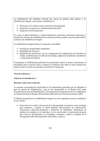 100
La rehabilitación del trabajador afectado por cáncer de pulmón debe apuntar a la
rehabilitación integral, con acciones simultáneas en:
• Promoción de la salud y la prevención de la discapacidad;
• Desarrollo, recuperación y mantenimiento funcional;
• Integración socioocupacional.
Los casos se deben identificar y evaluar (diagnóstico, pronóstico funcional ocupacional y
formulación del plan de rehabilitación) lo más precozmente posible como base para definir
el proceso de rehabilitación integral.
La rehabilitación integral incluye las siguientes actividades:
• Prórroga de incapacidades temporales;
• Rehabilitación funcional;
• Rehabilitación profesional, con los componentes de readaptación del individuo al
trabajo, modificaciones al ambiente del trabajo, adaptación al ambiente extralaboral
y reincorporación laboral
El programa de rehabilitación pulmonar ha demostrado reducir la disnea, incrementar el
desempeño ante el ejercicio físico y mejorar la calidad de vida. Debe ser parte integral del
manejo clínico de todos los pacientes con deterioro respiratorio.
Nivel de evidencia: 4
Grado de recomendación: C
Resumen crítico de la evidencia:
La presente recomendación está basada en los lineamientos generales que ha adoptado el
país en materia de rehabilitación y que se han desarrollado en el Manual Guía sobre
Procedimientos para la Rehabilitación y Reincorporación Ocupacional de los Trabajadores
en Sistema General de Riesgos Profesionales (Ministerio de la Protección Social, 2004).
El Manual propende por la rehabilitación integral, la cual comprende acciones simultáneas
en tres frentes:
• Promoción de la salud y prevención de la discapacidad. La primera, como estrategia
para mantener y mejorar la salud mediante intervenciones de comunicación-
información, educación-formación y desarrollo de habilidades facilitadoras de
cambios de conducta en el individuo y en la colectividad. La prevención primaria
para evitar la discapacidad y la secundaria, orientada a reducir el impacto de la
discapacidad sobre funcionamiento individual y colectivo.
 