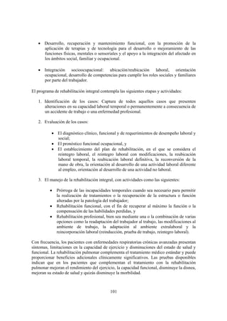 101
• Desarrollo, recuperación y mantenimiento funcional, con la promoción de la
aplicación de terapias y de tecnología para el desarrollo o mejoramiento de las
funciones físicas, mentales o sensoriales y el apoyo a la integración del afectado en
los ámbitos social, familiar y ocupacional.
• Integración socioocupacional: ubicación/reubicación laboral, orientación
ocupacional, desarrollo de competencias para cumplir los roles sociales y familiares
por parte del trabajador.
El programa de rehabilitación integral contempla las siguientes etapas y actividades:
1. Identificación de los casos: Captura de todos aquellos casos que presenten
alteraciones en su capacidad laboral temporal o permanentemente a consecuencia de
un accidente de trabajo o una enfermedad profesional.
2. Evaluación de los casos:
• El diagnóstico clínico, funcional y de requerimientos de desempeño laboral y
social;
• El pronóstico funcional ocupacional, y
• El establecimiento del plan de rehabilitación, en el que se considera el
reintegro laboral, el reintegro laboral con modificaciones, la reubicación
laboral temporal, la reubicación laboral definitiva, la reconversión de la
mano de obra, la orientación al desarrollo de una actividad laboral diferente
al empleo, orientación al desarrollo de una actividad no laboral.
3. El manejo de la rehabilitación integral, con actividades como las siguientes:
• Prórroga de las incapacidades temporales cuando sea necesario para permitir
la realización de tratamientos o la recuperación de la estructura o función
alteradas por la patología del trabajador;
• Rehabilitación funcional, con el fin de recuperar al máximo la función o la
compensación de las habilidades perdidas, y
• Rehabilitación profesional, bien sea mediante una o la combinación de varias
opciones como la readaptación del trabajador al trabajo, las modificaciones al
ambiente de trabajo, la adaptación al ambiente extralaboral y la
reincorporación laboral (reinducción, prueba de trabajo, reintegro laboral).
Con frecuencia, los pacientes con enfermedades respiratorias crónicas avanzadas presentan
síntomas, limitaciones en la capacidad de ejercicio y disminuciones del estado de salud y
funcional. La rehabilitación pulmonar complementa el tratamiento médico estándar y puede
proporcionar beneficios adicionales clínicamente significativos. Las pruebas disponibles
indican que en los pacientes que complementan el tratamiento con la rehabilitación
pulmonar mejoran el rendimiento del ejercicio, la capacidad funcional, disminuye la disnea,
mejoran su estado de salud y quizás disminuye la morbilidad.
 
