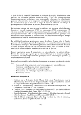 102
A pesar de que la rehabilitación pulmonar se desarrolló y se aplica principalmente para
pacientes con enfermedad pulmonar obstructiva crónica (EPOC), los mismos principios
fundamentales parecen aplicables a otras enfermedades pulmonares. La rehabilitación
pulmonar se ha convertido en un componente esencial en la optimización del tratamiento de
los pacientes en los que se considera la cirugía de resección pulmonar; sin embargo el
posible papel de la rehabilitación en este caso es un área de investigación.
Es importante recordar que gran parte de los pacientes con cáncer de pulmón han sido
fumadores y por ende pueden tener EPOC. Los pacientes con EPOC corren un riesgo 2-5
veces de desarrollar complicaciones postoperatorias; es necesario, por tanto, realizar una
investigación exhaustiva sobre el riesgo/beneficio de alguna intervención quirúrgica. Los
riesgos de la cirugía dependen de sus indicaciones, del procedimiento quirúrgico, del tipo
de anestesia y del grado de compromiso respiratorio.
La rehabilitación pulmonar prácticamente carece de efectos directos sobre la función
pulmonar y la fisiología respiratoria de los pacientes con neumopatías crónicas, a pesar de
lo cual produce una mejoría clínicamente significativa como la disminución de la disnea de
esfuerzo, la mejoría asociada con las actividades de la vida diaria y al estado de salud,
reducción de asistencia médica, la mejoría de la capacidad de ejercicio.
Es muy importante el retorno de los pacientes a su entorno familiar y al ambiente laboral.
Existen dos estudios que sugieren que el retorno al trabajo es un concepto complejo,
influenciado por el tipo de procedimiento quirúrgico, la clase funcional post operatoria, y
las percepciones del paciente.
Los beneficios potenciales de la rehabilitación pulmonar en pacientes con cáncer de pulmón
son:
• Mejoría de la fatiga relacionada con el cáncer de pulmón y la calidad de vida.
• Mejoría del estado funcional durante la quimioterapia.
• Mejoría de los resultados de la resección quirúrgica.
• Promoción del auto cuidado por mejoría de los síntomas.
• Aumento del esfuerzo.
Referencias bibliográficas
• Ministerio de la Protección Social. Manual Guía sobre Procedimientos para la
Rehabilitación y Reincorporación Ocupacional de los Trabajadores en Sistema General
de Riesgos Profesionales. Bogotá Colombia: La Entidad, 2004.
• Nazarian J. Cardiopulmonary Rehabilitation After Treatment For Lung Cancer. Curr
Treat Options Oncol 2004; 5: 75-82 Nazarian J.
• Cesario A, Ferri L. Post-operative respiratory rehabilitation after lung resection for non
–small cell lung cancer. Lung Cancer (2207) 57,175-180.
• Benzo R, Pulmonary Rehabilitation in Lung cancer. A Scientific Opportunity. Journal
of Cardiopulmonary Rehabilitation and Prevention 2007; 27:61-64.
• Celli B. Chronic respiratory failure after lung resection: the role of pulmonary
rehabilitation. Thorac Surg Clin 14(2004) 417-428.
 