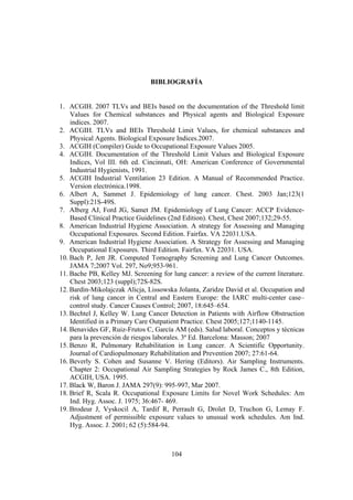 104
BIBLIOGRAFÍA
1. ACGIH. 2007 TLVs and BEIs based on the documentation of the Threshold limit
Values for Chemical substances and Physical agents and Biological Exposure
indices. 2007.
2. ACGIH. TLVs and BEIs Threshold Limit Values, for chemical substances and
Physical Agents. Biological Exposure Indices.2007.
3. ACGIH (Compiler) Guide to Occupational Exposure Values 2005.
4. ACGIH. Documentation of the Threshold Limit Values and Biological Exposure
Indices, Vol III. 6th ed. Cincinnati, OH: American Conference of Governmental
Industrial Hygienists, 1991.
5. ACGIH Industrial Ventilation 23 Edition. A Manual of Recommended Practice.
Version electrónica.1998.
6. Albert A, Sammet J. Epidemiology of lung cancer. Chest. 2003 Jan;123(1
Suppl):21S-49S.
7. Alberg AJ, Ford JG, Samet JM. Epidemiology of Lung Cancer: ACCP Evidence-
Based Clinical Practice Guidelines (2nd Edition). Chest, Chest 2007;132;29-55.
8. American Industrial Hygiene Association. A strategy for Assessing and Managing
Occupational Exposures. Second Edition. Fairfax. VA 22031.USA.
9. American Industrial Hygiene Association. A Strategy for Assessing and Managing
Occupational Exposures. Third Edition. Fairfax. VA 22031. USA.
10. Bach P, Jett JR. Computed Tomography Screening and Lung Cancer Outcomes.
JAMA 7;2007 Vol. 297, No9;953-961.
11. Bache PB, Kelley MJ. Screening for lung cancer: a review of the current literature.
Chest 2003;123 (suppl);72S-82S.
12. Bardin-Mikolajczak Alicja, Lissowska Jolanta, Zaridze David et al. Occupation and
risk of lung cancer in Central and Eastern Europe: the IARC multi-center case–
control study. Cancer Causes Control; 2007, 18:645–654.
13. Bechtel J, Kelley W. Lung Cancer Detection in Patients with Airflow Obstruction
Identified in a Primary Care Outpatient Practice. Chest 2005;127;1140-1145.
14. Benavides GF, Ruiz-Frutos C, García AM (eds). Salud laboral. Conceptos y técnicas
para la prevención de riesgos laborales. 3ª Ed. Barcelona: Masson; 2007
15. Benzo R, Pulmonary Rehabilitation in Lung cancer. A Scientific Opportunity.
Journal of Cardiopulmonary Rehabilitation and Prevention 2007; 27:61-64.
16. Beverly S. Cohen and Susanne V. Hering (Editors). Air Sampling Instruments.
Chapter 2: Occupational Air Sampling Strategies by Rock James C., 8th Edition,
ACGIH, USA. 1995.
17. Black W, Baron J. JAMA 297(9): 995-997, Mar 2007.
18. Brief R, Scala R. Occupational Exposure Limits for Novel Work Schedules: Am
Ind. Hyg. Assoc. J. 1975; 36:467- 469.
19. Brodeur J, Vyskocil A, Tardif R, Perrault G, Drolet D, Truchon G, Lemay F.
Adjustment of permissible exposure values to unusual work schedules. Am Ind.
Hyg. Assoc. J. 2001; 62 (5):584-94.
 
