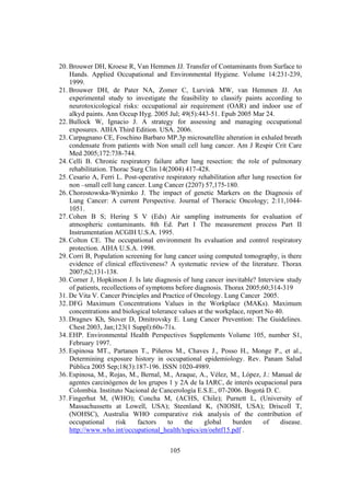 105
20. Brouwer DH, Kroese R, Van Hemmen JJ. Transfer of Contaminants from Surface to
Hands. Applied Occupational and Environmental Hygiene. Volume 14:231-239,
1999.
21. Brouwer DH, de Pater NA, Zomer C, Lurvink MW, van Hemmen JJ. An
experimental study to investigate the feasibility to classify paints according to
neurotoxicological risks: occupational air requirement (OAR) and indoor use of
alkyd paints. Ann Occup Hyg. 2005 Jul; 49(5):443-51. Epub 2005 Mar 24.
22. Bullock W, Ignacio J. A strategy for assessing and managing occupational
exposures. AIHA Third Edition. USA. 2006.
23. Carpagnano CE, Foschino Barbaro MP.3p microsatellite alteration in exhaled breath
condensate from patients with Non small cell lung cancer. Am J Respir Crit Care
Med 2005;172:738-744.
24. Celli B. Chronic respiratory failure after lung resection: the role of pulmonary
rehabilitation. Thorac Surg Clin 14(2004) 417-428.
25. Cesario A, Ferri L. Post-operative respiratory rehabilitation after lung resection for
non –small cell lung cancer. Lung Cancer (2207) 57,175-180.
26. Chorostowska-Wynimko J. The impact of genetic Markers on the Diagnosis of
Lung Cancer: A current Perspective. Journal of Thoracic Oncology; 2:11,1044-
1051.
27. Cohen B S; Hering S V (Eds) Air sampling instruments for evaluation of
atmospheric contaminants. 8th Ed. Part I The measurement process Part II
Instrumentation ACGIH U.S.A. 1995.
28. Colton CE. The occupational environment Its evaluation and control respiratory
protection. AIHA U.S.A. 1998.
29. Corri B, Population screening for lung cancer using computed tomography, is there
evidence of clinical effectiveness? A systematic review of the literature. Thorax
2007;62;131-138.
30. Corner J, Hopkinson J. Is late diagnosis of lung cancer inevitable? Interview study
of patients, recollections of symptoms before diagnosis. Thorax 2005;60;314-319
31. De Vita V. Cancer Principles and Practice of Oncology. Lung Cancer 2005.
32. DFG Maximum Concentrations Values in the Workplace (MAKs). Maximum
concentrations and biological tolerance values at the workplace, report No 40.
33. Dragnev Kh, Stover D, Dmitrovsky E. Lung Cancer Prevention: The Guidelines.
Chest 2003, Jan;123(1 Suppl):60s-71s.
34. EHP. Environmental Health Perspectives Supplements Volume 105, number S1,
February 1997.
35. Espinosa MT., Partanen T., Piñeros M., Chaves J., Posso H., Monge P., et al.,
Determining exposure history in occupational epidemiology. Rev. Panam Salud
Pública 2005 Sep;18(3):187-196. ISSN 1020-4989.
36. Espinosa, M., Rojas, M., Bernal, M., Araque, A., Vélez, M., López, J.: Manual de
agentes carcinógenos de los grupos 1 y 2A de la IARC, de interés ocupacional para
Colombia. Instituto Nacional de Cancerología E.S.E., 07-2006. Bogotá D. C.
37. Fingerhut M, (WHO); Concha M, (ACHS, Chile); Purnett L, (University of
Massachussetts at Lowell, USA); Steenland K, (NIOSH, USA); Driscoll T,
(NOHSC), Australia WHO comparative risk analysis of the contribution of
occupational risk factors to the global burden of disease.
http://www.who.int/occupational_health/topics/en/oehtf15.pdf .
 