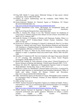 106
38. Fong KM, Sekido Y. Lung cancer: Molecular biology of lung cancer: clinical
implications. Thorax 2003;58:892-900.
39. Fumkin, H. Cancer Epidemiology and the workplace. Salud Pública Mex
1997;39:356-369.
40. Gestis-Analytical Methods for Chemical Agents at Workplaces. EU Project
BC/CEN/ENTR/000/2002-16):
http://www.hvbg.de/e/bia/gestis/analytical_methods/index.html.
41. GESTIS International Limit Values. BG-Institute for Occupational Safety and
Health – BGIA.2007Versión electrónica:
http://www.hvbg.de/e/bia/gestis/limit_values/index.html.
42. Gibbs A, Attanoos RL, Churg A et al. The “Helsinki Criteria” for Attribution of
Lung Cancer to Asbestos Exposure How Robust Are the Criteria? Arch Pathol Lab
Med; Vol 131, February 2007.
43. Gould M, Fletcher J. Evaluation of Patients with Pulmonary Nodules: When is it
Lung Cancer? ACCP Evidence-Based Clinical Practice Guidelines. Chest
2007;132:108-130.
44. Gustavsson P, Nyberg F, Pershagen G, Scheele P, Jakobsson R, Plato N. Low-Dose
Exposure to Asbestos and Lung Cancer: Dose-Response Relations and Interaction
with Smoking in a Population-based Case-Referent Study in Stockholm, Sweden.
Am J Epidemiol. 2002 Jun 1;155(11):1016-22.
45. Hamilton W, Peters TJ. What are the clinical features of lung cancer before the
diagnosis is made? A population based case-control study. Thorax 2005; 60;1059-
1065.
46. Henschke CI, Yankelevitz DF. Survival of patients with stage I lung cancer detected
on CT screening. The International Early Lung Cancer Action Program
Investigators. NEJM 2006;355:1763-1771.
47. Hirsch Fred, Franklin W. Early detection of lung cancer: Clinical Perspectives of
Recent Advances in Biology and radiology. Clinical cancer Research 2001 ;7:5-22
48. Hickey JLS, Reist PC. Application of Occupational Exposure Limits to Unusual
Work Schedules. Am Ind. Hyg. Assoc. J. 1997; 38:613- 621.
49. Hill R.H Jr., Gauce JA, Whitehead P. Chemical Safety Level (CSLs): A proposal for
chemical safety practices in microbiological and biomedical laboratories. Office of
health and safety, Centers for Disease Control and Prevention.
http://www.cdc.gov/od/ohs/CSL%20article.htm.
50. IARC. International Agency for Research on Cancer. Monographs on the evaluation
of Carcinogenic Risks to Humans. Volumen 29 Some Industrial Chemicals and
Dyestuffs 1982.
51. IARC en http://www.iarc.fr.
52. INSHT. Instituto Nacional de Seguridad e higiene en el trabajo de España. Fichas y
notas prácticas. Facts 35: La comunicación de la información relativa a la sustancias
peligrosas. ISSN 1681-2085. Bélgica. 2003
http://www.mtas.es/insht/information/fichasprac.htm#np_efp_hig.
53. INSHT Instituto Nacional de Seguridad e Higiene en el Trabajo. Límites de
exposición profesional para agentes químicos. Ministerio de trabajo y asuntos
sociales. España 2007. Versión electrónica.
http://www.mtas.es/insht/practice/vlas.htm.
 