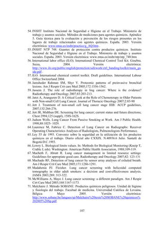 107
54. INSHT Instituto Nacional de Seguridad e Higiene en el Trabajo. Ministerio de
trabajo y asuntos sociales. Métodos de mediciones para agentes químicos. Apéndice
5. Guía técnica para la evaluación y prevención de los riesgos presentes en los
lugares de trabajo relacionados con agentes químicos. España. 2003. Versión
electrónica: www.mtas.es/insht/practice/g_AQ.htm .
55. INSHT NTP 748: Guantes de protección contra productos químicos. Instituto
Nacional de Seguridad e Higiene en el Trabajo. Ministerio de trabajo y asuntos
sociales. España. 2003. Versión electrónica: www.mtas.es/insht/ntp/ntp_748.htm
56. International labor office (ILO). International Chemical Control Tool Kit. Ginebra.
Suiza, 2004. Versión electrónica:
http://www.ilo.org/public/english/protection/safework/ctrl_banding/toolkit/main_gu
ide.pdf .
57. ILO. International chemical control toolkit. Draft guidelines. International Labour
Office Switzerland 2004.
58. Jamsheder Rahman SM, Shyr Y. Proteomic patterns of preinvasive bronchial
lesions. Am J Respir Crit care Med 2005;172:1556-1562.
59. Jassem J. The role of radiotherapy in ling cancer: Where is the evidence?
Radiotherapy and Oncology 2007;83:203-213.
60. Jatoi A, Aranguren D. A Critical Look at the Role of Chemoterapy in Older Patients
with Non-small Cell Lung Cancer. Journal of Thoracic Oncology 2007;2:83-90
61. Jett J. Treatment of non-small cell lung cancer stage IIIB: ACCP guidelines,
2007;132:266-276.
62. Jett JR, Midthun DE. Screening for lung cancer; current status and future directions;
Chest 2994;125 (suppl), 158S-162S.
63. Judson Wells. Lung Cancer From Passive Smoking at Work. Am J Public Health.
1998;88:1025- 1029.
64. Laurence M, Fabrice C. Detection of Lung Cancer on Radiographs: Receiver
Operating Characteristics Analyses of Radiologists, Pulmonologists Performance.
65. Ley 55 de 1993. Convenio sobre la seguridad en la utilización de los productos
químicos en el trabajo. Diario oficial año CXXIX. N.40936.6 Julio. Santafé de
Bogotá D.C.1993.
66. Lowry L. Biological limits values. In: Methods for Biological Monitoring (Kneip T,
Crable J, eds). Washington: American Public Health Association, 1988;109-119.
67. Macbeth F, Abratt R. Lung cancer management in limited resource settings:
Guidelines for appropiate good care. Radiotherapy and Oncology 2007;82: 123-131
68. Machado RF, Detection of lung cancer by sensor array analyses of exhaled breath.
Am J Respir Crit Care Med 2005;171:1286-1291.
69. Madahenia PJ. Fleisher. Lung cancer screening with helicoidal computed
tomography in older adult smokers: a decision and cost-effectiveness analysis.
JAMA 2003;289: 313-322.
70. McWilliams A, Mayo J. Lung cancer screening: a different paradigm. Am J Respir
Cirt Care Med 2003;168:1167-1173.
71. Malchaire J. Método SOBANE: Productos químicos peligrosos. Unidad de higiene
y fisiología del trabajo. Facultad de medicina. Universidad Católica de Lovaina.
Bélgica Mayo 2005. Versión electrónica:
http://www.sobane.be/langues/sp/Malchaire%20texte%20SOBANE%20quimicos%
202005%20Sp.pdf.
 