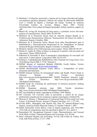 108
72. Malchaire J. Evaluación, prevención y mejoras de los riesgos derivados del trabajo
con productos químicos peligrosos. Informe del estudio de observación SOBANE
nivel 2. Unidad de higiene y fisiología del trabajo. Facultad de medicina
Universidad Católica de Lovaina. Bélgica. Mayo 2005. Versión
electrónica.http://www.sobane.be/langues/sp/ejamplo_Sobane_quimicos_rapport_sp
.pdf.
73. Manser RL, Irving LB. Screening for lung cancer: a systematic review and meta-
analysis of controlled trials. Thorax 2003; 58:784-789.
74. Ministerio de la Protección Social. Guía de Atención Integral Basada en la
Evidencia para Neumoconiosis (Silicosis, Neumoconiosis del minero de carbón y
Asbestosis). Bogotá. Colombia. 2006.
75. Ministerio de la Protección Social. Manual Guía sobre Procedimientos para la
Rehabilitación y Reincorporación Ocupacional de los Trabajadores en Sistema
General de Riesgos Profesionales. Bogotá- Colombia: La Entidad, 2004.
76. Myrdal G. Quality of live following lung cancer surgery. Thorax 2003;58:194-197
77. Myrdal G, Lambe M. Effect of delays on prognosis in patients with non-small cell
lung cancer. Thorax 2004;59;45-49.
78. Nakamura H, Kawasaki N. Role of preoperative chemotherapy for non-small cell
lung cancer: A meta-analysis. Lung cancer 2006; 54:325-329.
79. Nazarian J. Cardiopulmonary Rehabilitation After Treatment For Lung Cancer. Curr
Treat Options Oncol 2004; 5: 75-82 Nazarian J.
80. NIOSH. Manual of Analytical Methods (NMAM), Fourth Edition. Versión
electrónica: http://www.cdc.gov/niosh/nmam/pdfs.
81. NIOSH Recommended Exposure Limits (RELs) – Compendium of policy
documents and statements.
82. NIOSH National Institute for Occupational Safety and Health. Pocket Guide to
Chemical Hazards. 2005. Versión electrónica
http://www.cdc.gov/niosh/npg/default.html. NIOSH Respirator Selection Logic
2004. Versión electrónica: http://www.cdc.gov/niosh/docs/2005-
100/chapter2.html#chapt2a.
83. NIOSH Guide for evaluating the performance of chemical protective clothing
(CDC). U.S.A. 1990.
84. NIOSH Respirator selection logic 2004. Versión electrónica:
http://www.cdc.gov/niosh/docs/2005-100/chapter2.html#chapt2a.
85. OIT: Enciclopedia de salud y seguridad en el trabajo, 1998. Madrid.
86. OIT Convenio 139. Convenio sobre la prevención y control de los riesgos
profesionales causados por las sustancias o agentes cancerígenos. Ginebra1976.
87. Okawara G, Mackay J. Management of Unresected Stage III Non-small Cell Lung
Cancer: A Systematic Review. Journal of Thoracic Oncology. Vol. 1; 377-393.
88. O’reilly KMA., Mclaughlin AM, Beckett WS, Sime PJ. Asbestos-Related Lung
Disease. American Family Physician Volume 75, Number 5 March 1, 2007.
89. OSHA Permissible Limits (PELs). Code of federal regulations, part 1910.1000-
1910.1200, air contaminants, final rule specified in tables Z-1, Z-2, and Z-3.
90. Paustenbach DJ. Occupational Exposure Limits, Pharmacokinetics and Unusual
Work Shifts. In Patty’s Industrial Hygiene and Toxicology, Vol. III, Eds.
91. Patty’s Industrial Hygiene and Toxicology, Vol III, Eds Cralley &. Cralley, New
York, John Wiley & Sons, 11-277, 1985.
 