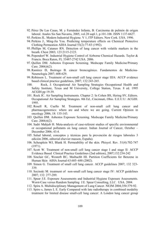 109
92. Pérez De Las Casas, M. y Fernández Infante, B. Carcinoma de pulmón de origen
laboral. Anales Sis San Navarra, 2005, vol.28 supl.1, p.101-106. ISSN 1137-6627.
93. Perkins JL. Modern Industrial Hygiene. V 1, ITP Editors. New Cork. USA. 1996.
94. Perkins J., Ming-Jia You. Predicting temperature effects on Chemical Protective
Clothing Permeation AIHA Journal 53(2):77-83 (1992).
95. Phillips M, Cataneo RN. Detection of lung cancer with volatile markers in the
breath. Chest 2003; 123:2115-2123.
96. Popendorf W. Industrial Hygiene Control of Airborne Chemical Hazards. Taylor &
Francis. Boca Raton, FL 33487-2742 USA. 2006.
97. Quillen DM. Asbestos Exposure Screening. Medscape Family Medicine/Primary
Care. 2004;6(2).
98. Ramírez D, Buitrago B. cáncer broncogénico. Fundamentos de Medicina-
Neumología 2007; 608-629.
99. Robinson L. Treatment of non-small cell lung cancer stage IIIA: ACCP evidence
based clinical practice guidelines, 2007; 132:243-265.
100. Rock, J. Occupational Air Sampling Strategies Occupational Health and
Safety Institute, Texas and M University, College Station, Texas. 8 ed. 1995
ACGIH pp 19-39.
101. Rock JC. Air Sampling Instruments. Chapter 2: In Cohen BS, Hering SV, Editors.
Occupational Air Sampling Strategies. 8th Ed., Cincinnati, Ohio. E.E.U.U: ACGIH.
1995.
102. Rosell R, Cuello M. Treatment of non-small cell lung cancer and
pharmacogenomics: where are and where we are going. Current Opinion in
oncology 2006; 18: 135-143.
103. Quillen DM. Asbestos Exposure Screening. Medscape Family Medicine/Primary
Care. 2004;6(2).
104. Sadri Mahjub H. Meta-analysis of case-referent studies of specific environmental
or occupational pollutants on lung cancer. Indian Journal of Cancer, October –
December 2006; 43:4.
105. Salud laboral, conceptos y técnicas para la prevención de riesgos laborales 3
edición 2006, editorial elsevier masson, España).
106. Scheuplein WJ, Blank H. Permeability of the skin. Phisyol. Rev. 51(4):702-747
(1971).
107. Scott W. Treatment of non-small cell lung cancer stage I and stage II: ACCP
Evidence Based Clinical Practice Guidelines (2nd edition), 2007;132:234-242
108. Sinclair GC, Westerb RC, Maibachb HI. Partition Coefficients for Benzene in
Human Skin AIHA Journal 63:685–688 (2002).
109. Simon G. Treatment of small cell lung cancer. ACCP guidelines 2007; 132 323-
339.
110. Socinski M. treatment of non-small cell lung cancer stage IV: ACCP guidelines
2007; 132: 277-289.
111. Spear J.E. Exposure Assessments and Industrial Hygiene Exposure Assessments.
Worst-Case versus Random Sampling J.E. Spear Consulting, LLC. USA. 2004.
112. Spira A. Multidisciplinary Management of Lung Cancer. NEJM 2004;350:379-92.
113. Spiro s, James L E. Early Compared with late radiotherapy in combined modality
treatment for limited disease small-cell lung cancer: A London lung cancer group
 