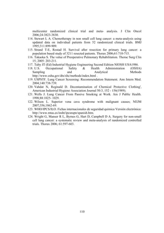 110
multicenter randomized clinical trial and meta- analysis. J Clin Oncol
2006;24:3823-3830.
114. Stewart L A. Chemotherapy in non small cell lung cancer: a meta-analysis using
updated data on individual patients from 52 randomized clinical trials. BMJ
1995;311:899-909.
115. Strand T-E, Rostad H. Survival after resection for primary lung cancer: a
population based study of 3211 resected patients. Thorax 2006;61:710-715.
116. Takaoka S. The value of Preoperative Pulmonary Rehabilitation. Thorac Surg Clin
15; 2005: 203-211.
117. Talty JT (Ed) Industrial Hygiene Engineering Second Edition NIOSH USA1986.
118. U.S. Occupational Safety & Health Administration (OSHA)
Sampling and Analytical Methods
http://www.osha.gov/dts/sltc/methods/index.html .
119. USPSTF. Lung Cancer Screening: Recommendation Statement. Ann Intern Med.
2004;140:738-739.
120. Vahdat N, Reginald D. Decontamination of Chemical Protective Clothing',
American Industrial Hygiene Association Journal 50:3, 152 - 156(1989).
121. Wells J. Lung Cancer From Passive Smoking at Work. Am J Public Health.
1998;88:1025- 1029.
122. Wilson L. Superior vena cava syndrome with malignant causes; NEJM
2007;356;1862-69.
123. WHO/IPCS/ILO. Fichas internacionales de seguridad química Versión electrónica:
http://www.mtas.es/insht/ipcsnspn/spanish.htm.
124. Wright G, Manser R L, Byrnes G, Hart D, Campbell D A. Surgery for non-small
cell lung cancer: a systematic review and meta-analysis of randomized controlled
trials. Thorax 2006; 61:597-603.
 