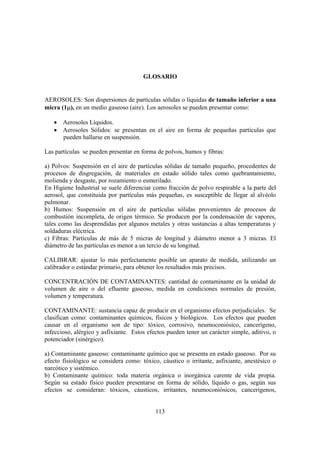 113
GLOSARIO
AEROSOLES: Son dispersiones de partículas sólidas o líquidas de tamaño inferior a una
micra (1µ), en un medio gaseoso (aire). Los aerosoles se pueden presentar como:
• Aerosoles Líquidos.
• Aerosoles Sólidos: se presentan en el aire en forma de pequeñas partículas que
pueden hallarse en suspensión.
Las partículas se pueden presentar en forma de polvos, humos y fibras:
a) Polvos: Suspensión en el aire de partículas sólidas de tamaño pequeño, procedentes de
procesos de disgregación, de materiales en estado sólido tales como quebrantamiento,
molienda y desgaste, por rozamiento o esmerilado.
En Higiene Industrial se suele diferenciar como fracción de polvo respirable a la parte del
aerosol, que constituida por partículas más pequeñas, es susceptible de llegar al alvéolo
pulmonar.
b) Humos: Suspensión en el aire de partículas sólidas provenientes de procesos de
combustión incompleta, de origen térmico. Se producen por la condensación de vapores,
tales como las desprendidas por algunos metales y otras sustancias a altas temperaturas y
soldaduras eléctrica.
c) Fibras: Partículas de más de 5 micras de longitud y diámetro menor a 3 micras. El
diámetro de las partículas es menor a un tercio de su longitud.
CALIBRAR: ajustar lo más perfectamente posible un aparato de medida, utilizando un
calibrador o estándar primario, para obtener los resultados más precisos.
CONCENTRACIÓN DE CONTAMINANTES: cantidad de contaminante en la unidad de
volumen de aire o del efluente gaseoso, medida en condiciones normales de presión,
volumen y temperatura.
CONTAMINANTE: sustancia capaz de producir en el organismo efectos perjudiciales. Se
clasifican como: contaminantes químicos, físicos y biológicos. Los efectos que pueden
causar en el organismo son de tipo: tóxico, corrosivo, neumoconiósico, cancerígeno,
infeccioso, alérgico y asfixiante. Estos efectos pueden tener un carácter simple, aditivo, o
potenciador (sinérgico).
a) Contaminante gaseoso: contaminante químico que se presenta en estado gaseoso. Por su
efecto fisiológico se considera como: tóxico, cáustico o irritante, asfixiante, anestésico o
narcótico y sistémico.
b) Contaminante químico: toda materia orgánica o inorgánica carente de vida propia.
Según su estado físico pueden presentarse en forma de sólido, líquido o gas, según sus
efectos se consideran: tóxicos, cáusticos, irritantes, neumoconiósicos, cancerígenos,
 