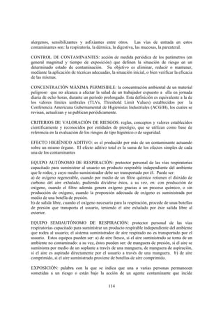 114
alergenos, sensibilizantes y asfixiantes entre otros. Las vías de entrada en estos
contaminantes son: la respiratoria, la dérmica, la digestiva, las mucosas, la parenteral.
CONTROL DE CONTAMINANTES: acción de medida periódica de los parámetros (en
general magnitud y tiempo de exposición) que definen la situación de riesgo en un
determinado estado de contaminación. Su objetivo es eliminar, reducir o mantener,
mediante la aplicación de técnicas adecuadas, la situación inicial, o bien verificar la eficacia
de las mismas.
CONCENTRACIÓN MÁXIMA PERMISIBLE: la concentración ambiental de un material
peligroso que no alcanza a afectar la salud de un trabajador expuesto a ella en jornada
diaria de ocho horas, durante un período prolongado. Esta definición es equivalente a la de
los valores límites umbrales (TLVs, Threshold Limit Values) establecidos por la
Conferencia Americana Gubernamental de Higienistas Industriales (ACGIH), los cuales se
revisan, actualizan y se publican periódicamente.
CRITERIOS DE VALORACIÓN DE RIESGOS: reglas, conceptos y valores establecidos
científicamente y reconocidos por entidades de prestigio, que se utilizan como base de
referencia en la evaluación de los riesgos de tipo higiénico o de seguridad.
EFECTO HIGIÉNICO ADITIVO: es el producido por más de un contaminante actuando
sobre un mismo órgano. El efecto aditivo total es la suma de los efectos simples de cada
una de los contaminantes
EQUIPO AUTÓNOMO DE RESPIRACIÓN: protector personal de las vías respiratorias
capacitado para suministrar al usuario un producto respirable independiente del ambiente
que le rodee, y cuyo medio suministrador debe ser transportado por él. Puede ser:
a) de oxígeno regenerable, cuando por medio de un filtro químico retienen el dióxido de
carbono del aire exhalado, pudiendo dividirse éstos, a su vez, en: con producción de
oxígeno, cuando el filtro además genera oxígeno gracias a un proceso químico, o sin
producción de oxígeno, cuando la proporción adecuada de oxígeno es suministrada por
medio de una botella de presión.
b) de salida libre, cuando el oxígeno necesario para la respiración, procede de unas botellas
de presión que transporta el usuario, teniendo el aire exhalado por éste salida libre al
exterior.
EQUIPO SEMIAUTÓNOMO DE RESPIRACIÓN: protector personal de las vías
respiratorias capacitado para suministrar un producto respirable independiente del ambiente
que rodea al usuario; el sistema suministrador de aire respirado no es transportado por el
usuario. Estos equipos pueden ser: a) de aire fresco, si el aire suministrado se toma de un
ambiente no contaminado: a su vez, éstos pueden ser: de manguera de presión, si el aire se
suministra por medio de un soplante a través de una manguera, de manguera de aspiración,
si el aire es aspirado directamente por el usuario a través de una manguera. b) de aire
comprimido, si el aire suministrado proviene de botellas de aire comprimido.
EXPOSICIÓN: palabra con la que se indica que una o varias personas permanecen
sometidas a un riesgo o están bajo la acción de un agente contaminante que incide
 