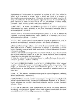 115
negativamente en las condiciones de seguridad o en su estado de salud. Esta se mide en
tiempo o en frecuencias de tiempo, según el riesgo sea estable o se presente en
determinados momentos de un proceso. El término suele complementarse con el tipo de
riesgo y la calificación de éste. Por ejemplo: exposición a riesgo de accidente leve por
corte, exposición a riesgo de inhalación de una alta concentración de gases, o bien,
exposición a riesgo higiénico, exposición a riesgo de seguridad, etc.
EXPOSICIÓN A UN PRODUCTO QUÍMICO: presencia de un producto químico en el
lugar de trabajo que implica el contacto de éste con el trabajador por inhalación o por vía
dérmica, digestiva o parenteral.
Notación usada: ci la concentración i-ésima para cada período de 15 min. ti el tiempo de
exposición, en minutos, asociado a cada valor ci. La suma de los tiempos de exposición en
la fórmula anterior será igual a 15 minutos.
EXTRACCIÓN: vocablo con el que se pretende designar la operación de sacar las
partículas contaminantes o el volumen de un gas nocivo existente en un recinto.
a) Extracción forzada: la que se lleva a cabo a través de la instalación de medios mecánicos.
Por el lugar en la que se la sitúe y la misión que se le asigne, se le denomina Extracción
General forzada –cuando se extrae el aire ambiental del recinto de forma indiscriminada -,
o Extracción localizada.
b) Extracción localizada: sistema particular de extracción forzada en la que el contaminante
que se desea eliminar es captado en el área más cercana posible al punto de emisión,
evitando con ello su difusión en el aire ambiental.
c) Extracción natural: la realizada aprovechando los medios habituales de aireación y
ventilación. (Ventanas o aberturas similares).
FACTORES DE PROTECCIÓN DE PROTECTORES RESPIRATORIOS (F.P): valor que
se aplica a cada tipo de protector respiratorio personal (mascarillas o máscaras con filtro,
equipos de respiración, etc.). Este factor multiplicado por el T.L.V.- T.W.A del
contaminante nos da máxima concentración para la que puede ser utilizado el protector de
que se trate.
FILTRO MIXTO: elemento constitutivo de un equipo de respiración personal y formado
por un filtro mecánico y otro químico.
FILTRO QUÍMICO: elemento constitutivo de un equipo de respiración personal y formado
por un conjunto de reactivos y catalizadores (generalmente encerrados en un cartucho o
cápsula apropiada) que retienen o transforman, el agente agresivo mediante reacciones
químicas o físicas.
FRASES DE RIESGO (R): frases estandarizadas que indican los riesgos específicos
derivados de los peligros de la sustancia química a que se hace referencia. Cada frase viene
acompañada por la letra R y el código numérico correspondiente.
 