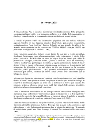 11
INTRODUCCIÓN
A finales del siglo XX, el cáncer de pulmón fue considerado como una de las principales
causas de muerte prevenibles en el mundo; sin embargo, en el estudio de la manera como se
distribuye esta enfermedad se observan diversas características de notorio interés:
El cáncer de pulmón ofrece una distribución geográfica con una marcada variación
regional. Tiende a ser más frecuente en países desarrollados que aquellos en desarrollo,
particularmente en Norte América y Europa; de hecho las tasas actuales de África y Sur
América son comparables con las existentes en EEUU en 1930 (5 casos por 100.000 año
para ambos sexos) (Albert A, y Samel J., 2003).
Estas variaciones geográficas incluso existen dentro de cada país o región geográfica,
siendo más frecuentes en zonas urbanas que rurales y en las costas que en el interior de los
países, entre otras.1
En Colombia las zonas de mayor riesgo de muerte por cáncer de
pulmón son: Antioquia, Risaralda, Caldas, Quindío y Valle del Cauca. En Antioquia y
Valle se ha observado que la región montañosa y algunas zonas mineras tienen el mayor
riesgo. El mayor riesgo en las zonas cafeteras puede explicarse por la prevalencia del
tabaquismo. En Colombia el uso del tabaco ha sido más frecuente en la población
masculina (26,8%) que la femenina (11,3%); por tanto, el hallazgo de zonas de riesgo para
mortalidad por cáncer, similares en ambos sexos, podría estar relacionado con el
tabaquismo pasivo.
Mientras que algunas de las causas de cáncer de pulmón actualmente son bien conocidas
(hábito de fumar) otras pueden actuar en sinergia con la anterior para aumentar el riesgo de
adquirir la enfermedad; algunas de estas son: la exposición a radón -que afectaría los
mineros-, arsénico, asbestos, cromo, cloro metil éter, níquel, hidrocarburos aromáticos
policíclicos y humos de motor diesel, entre otros.
Dada la naturaleza multifactorial de su etiología existen interacciones sinérgicas entre
factores de riesgo ambientales y ocupacionales, quizá la más descrita es la de el cigarrillo y
la exposición a asbesto. Se ha establecido que el riesgo de cáncer de pulmón se aumenta
linealmente con la dosis de exposición a asbesto (Gustavsson, et al, 2002).
Dados los variados factores de riesgo involucrados, adquiere relevancia el estudio de las
fracciones atribuibles al menú de factores de riesgo para avanzar en la comprensión del
origen de este evento. Es importante anotar que dada la interacción reconocida y la ausencia
de exposiciones “puras” a un factor de riesgo, la suma de fracciones atribuibles nunca dará
100%.
1
Las diferencias geográficas han soportado hipótesis explicativas posteriormente corroboradas: Por ejemplo, el mayor
aumento en zonas urbanas se sugirió estaba asociado con la contaminación urbana y posteriormente se identificó la
combustión con diesel como agente causal. El aumento de cáncer de pulmón en las costas luego fue asociado con el
trabajo en astilleros donde se manipulaba asbestos.
 