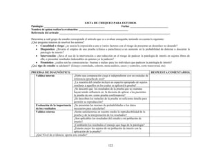 122
LISTA DE CHEQUEO PARA ESTUDIOS
Patología: ___________________________________________ Fecha: ___________________________
Nombre de quien realiza la evaluación: ___________________________________
Referencia del artículo _______________________________________________________________________________
Determine a cuál grupo de estudio corresponde el artículo que va a evaluar enseguida, teniendo en cuenta lo siguiente:
¿Qué pregunta trataron de resolver los autores?
• Causalidad o riesgo: ¿se asocia la exposición a uno o varios factores con el riesgo de presentar un desenlace no deseado?
• Diagnóstico: ¿llevaría el empleo de una prueba (clínica o paraclínica) a un aumento en la probabilidad de detectar o descartar la
patología de interés?
• Intervención: ¿lleva el uso de la intervención a una reducción en el riesgo de padecer la patología de interés en sujetos libres de
ella, o presentar resultados indeseables en quienes ya la padecen?
• Pronóstico: ¿cuáles son las consecuencias –buenas o malas- para los individuos que padecen la patología de interés?
¿Qué tipo de estudio se adelantó? (Ensayo controlado, cohorte, meta-análisis, casos y controles, corte transversal, etc)
PRUEBAS DE DIAGNÓSTICO RESPUESTA/COMENTARIOS
¿Hubo una comparación ciega e independiente con un estándar de
referencia (prueba de oro)?
¿La muestra del estudio incluyó un espectro apropiado de sujetos
similares a aquellos en los cuales se aplicará la prueba?
¿Se descartó que los resultados de la prueba que se examina
hayan tenido influencia en la decisión de aplicar a los pacientes
la prueba de oro como prueba confirmatoria?
Validez interna
¿Se describen los métodos de la prueba en suficiente detalle para
permitir su reproducción?
Evaluación de la importancia
de los resultados
¿Se presentan las razones de probabilidades o los datos
necesarios para calcularlas?
¿Serán satisfactorias en nuestro medio la reproducibilidad de la
prueba y de la interpretación de los resultados?
¿Son aplicables los resultados del estudio a mi población de
interés?
¿Cambiarán los resultados el manejo que haga de la patología?
Validez externa
¿Estarán mejor los sujetos de mi población de interés con la
aplicación de la prueba?
¿Qué Nivel de evidencia: aporta este estudio?
 