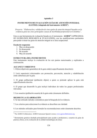 124
Apéndice 3
INSTRUMENTO DE EVALUACIÓN GUÍAS DE ATENCIÓN INTEGRAL
(GATISO) (Adaptado del instrumento AGREE3
)
Proyecto: “Elaboración y validación de cinco guías de atención integral basadas en la
evidencia para las cinco principales causas de morbilidad profesional en Colombia”,
Esta es una herramienta de evaluación basada en el instrumento AGREE4
(APPRAISSAL
OF GUIDELINES RESEARCH & EVALUATION), con las modificaciones pertinentes
para poder evaluar las guías de atención integral en el área ocupacional.
Escala de respuestas
1. Muy en desacuerdo
2. En desacuerdo
3. De acuerdo
4. Muy de acuerdo
ESTRUCTURA DEL INSTRUMENTO
Este instrumento incluye la evaluación de los seis puntos mencionados y explicados a
continuación.
ALCANCE Y OBJETIVO
1. El(los) objetivo(s) general(es) de la guía está(n) específicamente descrito(s).
2. Lo(s) aspectos(s) relacionados con promoción, prevención, atención y rehabilitación
están cubierto(s) por la guía.
3. El grupo poblacional (población objeto) a quien se pretende aplicar la guía está
específicamente descrito.
4. El grupo que desarrolló la guía incluyó individuos de todos los grupos profesionales
relevantes.
5. Los usuarios (población usuaria) de la guía están claramente definidos.
RIGOR EN LA ELABORACIÓN
6. Se han utilizado métodos sistemáticos para la búsqueda de la evidencia.
7. Los criterios para seleccionar la evidencia se describen con claridad.
8. Los métodos utilizados para formular las recomendaciones están claramente descritos.
3
The AGREE Collaboration. AGREE Instrument Spanish version, www.agreecollaboration.org
4
Herramienta genérica diseñada principalmente para ayudar a productores y usuarios de guías de
práctica clínica, en la evaluación de la calidad metodológica de éstas)
 