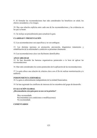 125
9. Al formular las recomendaciones han sido considerados los beneficios en salud, los
efectos secundarios y los riesgos.
10. Hay una relación explícita entre cada una de las recomendaciones y las evidencias en
las que se basan.
11. Se incluye un procedimiento para actualizar la guía.
CLARIDAD Y PRESENTACIÓN
12. Las recomendaciones son específicas y no son ambiguas.
13. Las distintas opciones en promoción, prevención, diagnóstico tratamiento y
rehabilitación de la enfermedad o condición se presentan claramente.
14. Las recomendaciones clave son fácilmente identificables
APLICABILIDAD
15. Se han discutido las barreras organizativas potenciales a la hora de aplicar las
recomendaciones
16. Han sido considerados los costos potenciales de la aplicación de las recomendaciones.
17. La guía ofrece una relación de criterios clave con el fin de realizar monitorización y/o
auditoria.
INDEPENDENCIA EDITORIAL
18. La guía es editorialmente independiente de la entidad financiadora.
19. Se han registrado los conflictos de intereses de los miembros del grupo de desarrollo.
EVALUACIÓN GLOBAL
¿Recomendaría esta guía para su uso en la práctica?
Muy recomendada
Recomendada (con condiciones o modificaciones)
No recomendada
COMENTARIOS
 