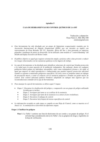 130
Apéndice 5
CAJA DE HERRAMIENTAS DE CONTROL QUÍMICO DE LA OIT
Traducción y adaptación:
Oscar Nieto Z., MD, MSc OM
onietoz@gmail.com
• Esta herramienta ha sido diseñada por un grupo de higienistas ocupacionales reunidos por la
Asociación Internacional de Higiene Ocupacional (IOHA, por sus iniciales en inglés) con
representantes de Gran Bretaña, EE UU, Australia, África del Sur y Asia pensando en empresas
pequeñas y medianas de países en desarrollo. Se ha utilizado como modelo el “control Bandung” del
Health and Safety Executive del Reino Unido.
• El público objetivo es aquel que requiere orientación simple y práctica sobre cómo prevenir y reducir
los riesgos relacionados con las sustancias químicas en los lugares de trabajo.
• La caja de herramientas se ha diseñado para identificar soluciones de control que brindan protección
a la salud para la gran mayoría de la población trabajadora. Sin embargo, dentro de cualquier
población habrá grupos de individuos susceptibles, tales como trabajadores jóvenes o de edad, al
igual que mujeres en edad reproductiva o embarazadas que pueden requerir protección adicional
cuando se exponen a materiales peligrosos específicos. En estos casos es prudente tomar un enfoque
de precaución mayor y evitar el contacto con la sustancia peligrosa o brindar un grado mayor de
control. Este control adicional pudiera brindarse adoptando un enfoque más riguroso que las
recomendaciones estándar de la caja de herramientas.
• Para manejar la caja de herramientas se deben seguir 5 etapas:
• Etapa 1: Encontrar la clasificación del peligro y compararlo con un grupo de peligro utilizando
la tabla que se incluye.
• Etapa 2: Averiguar qué tanto se va a utilizar de la sustancia.
• Etapa 3: Averiguar qué tanto de la sustancia va a entrar al aire (volatilizar).
• Etapa 4: Encontrar el enfoque de control.
• Etapa 5: Encontrar la(s) hoja(s) de tareas específicas de control.
• La información recogida en cada etapa se compila en una Hoja de Control, como se muestra en el
Anexo 1A. A continuación se describen las diferentes etapas.
Etapa 1. Clasificar los peligros
Paso 1. La Tabla 1 contiene una lista de disolventes de uso común y sus grupos de peligro. Si el
solvente bajo consideración está en la Tabla 1, lea su grupo(s) de riesgo y regístrelos en
la hoja de verificación.
 
