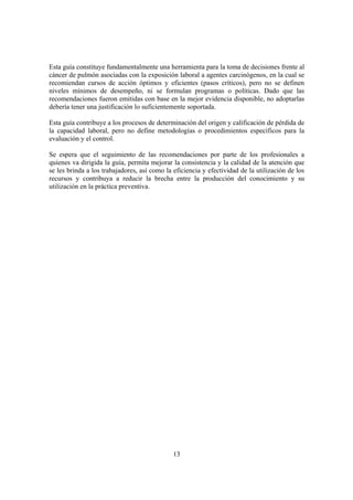 13
Esta guía constituye fundamentalmente una herramienta para la toma de decisiones frente al
cáncer de pulmón asociadas con la exposición laboral a agentes carcinógenos, en la cual se
recomiendan cursos de acción óptimos y eficientes (pasos críticos), pero no se definen
niveles mínimos de desempeño, ni se formulan programas o políticas. Dado que las
recomendaciones fueron emitidas con base en la mejor evidencia disponible, no adoptarlas
debería tener una justificación lo suficientemente soportada.
Esta guía contribuye a los procesos de determinación del origen y calificación de pérdida de
la capacidad laboral, pero no define metodologías o procedimientos específicos para la
evaluación y el control.
Se espera que el seguimiento de las recomendaciones por parte de los profesionales a
quienes va dirigida la guía, permita mejorar la consistencia y la calidad de la atención que
se les brinda a los trabajadores, así como la eficiencia y efectividad de la utilización de los
recursos y contribuya a reducir la brecha entre la producción del conocimiento y su
utilización en la práctica preventiva.
 