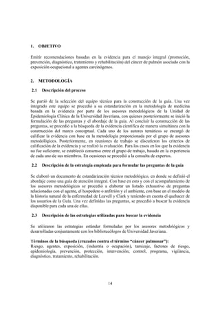 14
1. OBJETIVO
Emitir recomendaciones basadas en la evidencia para el manejo integral (promoción,
prevención, diagnóstico, tratamiento y rehabilitación) del cáncer de pulmón asociado con la
exposición ocupacional a agentes carcinógenos.
2. METODOLOGÍA
2.1 Descripción del proceso
Se partió de la selección del equipo técnico para la construcción de la guía. Una vez
integrado este equipo se procedió a su estandarización en la metodología de medicina
basada en la evidencia por parte de los asesores metodológicos de la Unidad de
Epidemiología Clínica de la Universidad Javeriana, con quienes posteriormente se inició la
formulación de las preguntas y el abordaje de la guía. Al concluir la construcción de las
preguntas, se procedió a la búsqueda de la evidencia científica de manera simultánea con la
construcción del marco conceptual. Cada uno de los autores temáticos se encargó de
calificar la evidencia con base en la metodología proporcionada por el grupo de asesores
metodológicos. Posteriormente, en reuniones de trabajo se discutieron los criterios de
calificación de la evidencia y se realizó la evaluación. Para los casos en los que la evidencia
no fue suficiente, se estableció consenso entre el grupo de trabajo, basado en la experiencia
de cada uno de sus miembros. En ocasiones se procedió a la consulta de expertos.
2.2 Descripción de la estrategia empleada para formular las preguntas de la guía
Se elaboró un documento de estandarización técnico metodológico, en donde se definió el
abordaje como una guía de atención integral. Con base en esto y con el acompañamiento de
los asesores metodológicos se procedió a elaborar un listado exhaustivo de preguntas
relacionadas con el agente, el hospedero o anfitrión y el ambiente, con base en el modelo de
la historia natural de la enfermedad de Leavell y Clark y teniendo en cuenta el quehacer de
los usuarios de la Guía. Una vez definidas las preguntas, se procedió a buscar la evidencia
disponible para cada una de ellas.
2.3 Descripción de las estrategias utilizadas para buscar la evidencia
Se utilizaron las estrategias estándar formuladas por los asesores metodológicos y
desarrolladas conjuntamente con los bibliotecólogos de Universidad Javeriana.
Términos de la búsqueda (cruzados contra el término “cáncer pulmonar”):
Riesgo, agentes, exposición, (industria o ocupación), tamizaje, factores de riesgo,
epidemiología, prevención, protección, intervención, control, programa, vigilancia,
diagnóstico, tratamiento, rehabilitación.
 
