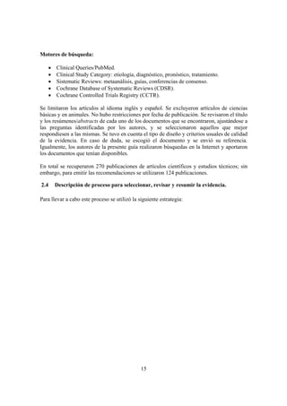 15
Motores de búsqueda:
• Clinical Queries/PubMed.
• Clinical Study Category: etiología, diagnóstico, pronóstico, tratamiento.
• Sistematic Reviews: metaanálisis, guías, conferencias de consenso.
• Cochrane Database of Systematic Reviews (CDSR).
• Cochrane Controlled Trials Registry (CCTR).
Se limitaron los artículos al idioma inglés y español. Se excluyeron artículos de ciencias
básicas y en animales. No hubo restricciones por fecha de publicación. Se revisaron el título
y los resúmenes/abstracts de cada uno de los documentos que se encontraron, ajustándose a
las preguntas identificadas por los autores, y se seleccionaron aquellos que mejor
respondiesen a las mismas. Se tuvo en cuenta el tipo de diseño y criterios usuales de calidad
de la evidencia. En caso de duda, se escogió el documento y se envió su referencia.
Igualmente, los autores de la presente guía realizaron búsquedas en la Internet y aportaron
los documentos que tenían disponibles.
En total se recuperaron 270 publicaciones de artículos científicos y estudios técnicos; sin
embargo, para emitir las recomendaciones se utilizaron 124 publicaciones.
2.4 Descripción de proceso para seleccionar, revisar y resumir la evidencia.
Para llevar a cabo este proceso se utilizó la siguiente estrategia:
 