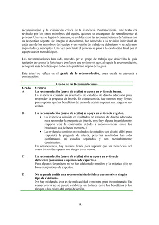 19
recomendación y la evaluación crítica de la evidencia. Posteriormente, este texto era
revisado por los otros miembros del equipo, quienes se encargaron de retroalimentar el
proceso. Una vez se logró el consenso, se establecieron las recomendaciones definitivas con
su respectivo soporte. Se integró el documento, fue sometido a la revisión individual de
cada uno de los miembros del equipo y en reunión de trabajo se debatieron y se aclararon
inquietudes y conceptos. Una vez concluido el proceso se pasó a la evaluación final por el
equipo asesor metodológico.
Las recomendaciones han sido emitidas por el grupo de trabajo que desarrolló la guía
teniendo en cuenta la fortaleza o confianza que se tiene en que, al seguir la recomendación,
se logrará más beneficio que daño en la población objeto de la guía.
Este nivel se refleja en el grado de la recomendación, cuya escala se presenta a
continuación:
Grado de las Recomendaciones
Grado Criterio
A La recomendación (curso de acción) se apoya en evidencia buena.
La evidencia consiste en resultados de estudios de diseño adecuado para
responder la pregunta de interés. En consecuencia, hay razones muy firmes
para suponer que los beneficios del curso de acción superan sus riesgos o sus
costos.
B La recomendación (curso de acción) se apoya en evidencia regular.
• La evidencia consiste en resultados de estudios de diseño adecuado
para responder la pregunta de interés, pero hay alguna incertidumbre
respecto con la conclusión debido a inconsistencias entre los
resultados o a defectos menores, o
• La evidencia consiste en resultados de estudios con diseño débil para
responder la pregunta de interés, pero los resultados han sido
confirmados en estudios separados y son razonablemente
consistentes.
En consecuencia, hay razones firmes para suponer que los beneficios del
curso de acción superan sus riesgos o sus costos.
C La recomendación (curso de acción) sólo se apoya en evidencia
deficiente (consensos u opiniones de expertos).
Para algunos desenlaces no se han adelantado estudios y la práctica sólo se
basa en opiniones de expertos.
D No se puede emitir una recomendación debido a que no existe ningún
tipo de evidencia.
No hay evidencia, ésta es de mala calidad o muestra gran inconsistencia. En
consecuencia no se puede establecer un balance entre los beneficios y los
riesgos o los costos del curso de acción.
 