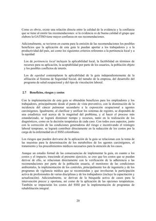 20
Como es obvio, existe una relación directa entre la calidad de la evidencia y la confianza
que se tiene al emitir las recomendaciones: si la evidencia es de buena calidad el grupo que
elabora la GATISO tiene mayor confianza en sus recomendaciones.
Adicionalmente, se tuvieron en cuenta para la emisión de las recomendaciones los posibles
beneficios que la aplicación de esta guía le puedan aportar a los trabajadores y a la
productividad del país, así como los siguientes criterios referentes a la pertinencia local y a
la equidad:
Los de pertinencia local incluyen la aplicabilidad local, la factibilidad en términos de
recursos para su aplicación, la aceptabilidad por parte de los usuarios, la población objeto
y los posibles conflictos de interés.
Los de equidad contemplaron la aplicabilidad de la guía independientemente de la
afiliación al Sistema de Seguridad Social, del tamaño de la empresa, del desarrollo del
programa de salud ocupacional y del tipo de vinculación laboral.
2.7 Beneficios, riesgos y costos
Con la implementación de esta guía se obtendrán beneficios para los empleadores y los
trabajadores, principalmente desde el punto de vista preventivo, con la disminución de la
incidencia del cáncer pulmonar secundario a la exposición ocupacional a agentes
carcinógenos. Igualmente, al clarificar y unificar los sistemas de registro, se dispondrá de
una estadística real acerca de la magnitud del problema, y al hacer el proceso más
estandarizado, se logrará disminuir tiempo y recursos, tanto en la realización de los
diagnósticos, como en la decisión terapéutica de cada caso. Con todos esos aspectos, junto
con la corrección de las condiciones generadoras del riesgo e incentivando el reintegro
laboral temprano, se logrará contribuir directamente en la reducción de los costos por la
carga de la enfermedad en el SSSI colombiano.
Los riesgos que pueden derivarse de la aplicación de la guía se relacionan con la toma de
las muestras para la determinación de los metabolitos de los agentes carcinógenos, el
tratamiento y los procedimientos médicos necesarios para la atención de los casos.
Aunque un estudio formal de las consecuencias de implementar la guía, en cuanto a los
costos y el impacto, trasciende al presente ejercicio, se cree que los costos que se puedan
derivar de ello, se relacionan directamente con la verificación de la adherencia a las
recomendaciones por parte de la población usuaria, el monitoreo de las condiciones
ambientales, la implementación de los controles, principalmente los de ingeniería y de los
programas de vigilancia médica que se recomiendan y que involucran la participación
activa de profesionales de varias disciplinas y de los trabajadores (incluye la capacitación y
actualización). Adicionalmente, se derivan de la búsqueda activa de casos para la
intervención precoz y oportuna, así como de la aplicación de las opciones terapéuticas.
También se impactarán los costos del SSSI por la implementación de programas de
rehabilitación integral.
 