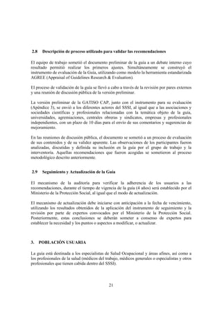 21
2.8 Descripción de proceso utilizado para validar las recomendaciones
El equipo de trabajo sometió el documento preliminar de la guía a un debate interno cuyo
resultado permitió realizar los primeros ajustes. Simultáneamente se construyó el
instrumento de evaluación de la Guía, utilizando como modelo la herramienta estandarizada
AGREE (Appraisal of Guidelines Research & Evaluation).
El proceso de validación de la guía se llevó a cabo a través de la revisión por pares externos
y una reunión de discusión pública de la versión preliminar.
La versión preliminar de la GATISO CAP, junto con el instrumento para su evaluación
(Apéndice 3), se envió a los diferentes actores del SSSI, al igual que a las asociaciones y
sociedades científicas y profesionales relacionadas con la temática objeto de la guía,
universidades, agremiaciones, centrales obreras y sindicatos, empresas y profesionales
independientes, con un plazo de 10 días para el envío de sus comentarios y sugerencias de
mejoramiento.
En las reuniones de discusión pública, el documento se sometió a un proceso de evaluación
de sus contenidos y de su validez aparente. Las observaciones de los participantes fueron
analizadas, discutidas y definida su inclusión en la guía por el grupo de trabajo y la
interventoría. Aquellas recomendaciones que fueron acogidas se sometieron al proceso
metodológico descrito anteriormente.
2.9 Seguimiento y Actualización de la Guía
El mecanismo de la auditoría para verificar la adherencia de los usuarios a las
recomendaciones, durante el tiempo de vigencia de la guía (4 años) será establecido por el
Ministerio de la Protección Social, al igual que el modo de actualización.
El mecanismo de actualización debe iniciarse con anticipación a la fecha de vencimiento,
utilizando los resultados obtenidos de la aplicación del instrumento de seguimiento y la
revisión por parte de expertos convocados por el Ministerio de la Protección Social.
Posteriormente, estas conclusiones se deberán someter a consenso de expertos para
establecer la necesidad y los puntos o aspectos a modificar, o actualizar.
3. POBLACIÓN USUARIA
La guía está destinada a los especialistas de Salud Ocupacional y áreas afines, así como a
los profesionales de la salud (médicos del trabajo, médicos generales o especialistas y otros
profesionales que tienen cabida dentro del SSSI).
 