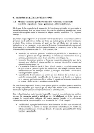 23
5. RESUMEN DE LAS RECOMENDACIONES
5.1 Abordaje sistemático para la identificación, evaluación y control de la
exposición ocupacional a riesgos químicos en ambientes de trabajo.
El alcance de la metodología de evaluación de los riesgos originados por exposición a
sustancias químicas, tiene por objeto obtener información suficiente y necesaria para tomar
una decisión apropiada sobre la necesidad de adoptar medidas preventivas. Ver Diagrama
de Flujo 2.
La primera etapa del proceso de evaluación consiste en identificar las sustancias químicas
presentes en el ambiente de trabajo en forma de materia prima, producto intermedio,
producto final, residuo, impurezas, al igual que las actividades por las cuales los
trabajadores se ven expuestos y su vía potencial de ingreso (inhalatoria, dérmica, parenteral,
digestiva etc.); en tal sentido, los siguientes subprocesos se constituyen como la línea base
de desarrollo de la recomendación 7.1.1 de la presente guía.
Inventario de sustancias químicas: identificar la presencia de la totalidad de las
sustancias químicas en el lugar de trabajo, en términos de características físicas y
químicas, denominación, estado físico, naturaleza toxicológica, etc.
Inventario de procesos: analizar la forma de producción, disposición, uso de la
sustancia con relación al proceso productivo, procesos intermedios, procesos de
mantenimiento y apoyo, etc.
Circunstancias de exposición de la fuerza laboral: establecer en qué circunstancias o
de qué forma se pueden exponer los trabajadores a los riesgos químicos. Incluir
información sobre los hallazgos en salud y patologías relacionadas con el efecto
carcinógeno de los agentes.
Identificación de mecanismos de control en uso: disponer de un listado de los
controles implementados o establecidos por la empresa en la fuente, en el medio y
en el receptor, que tienen por objeto mitigar el impacto de las sustancias químicas
en general y de los agentes carcinógenos en particular.
De identificarse la presencia de uno o más agentes químicos, se deberá proceder a evaluar
los riesgos originados por aquellos que no haya sido posible evitar, determinando la
naturaleza, el grado y la duración de la exposición de los trabajadores.
Esta evaluación deberá incluir también los posibles riesgos de exposición anormal a dichos
agentes. La valoración subjetiva del riesgo por vía inhalatoria se define como un
proceso de categorización preliminar del riesgo químico, basado en tres elementos
constitutivos entre si y que se amplían en la recomendación 7.1.2 de esta guía:
Valoración de la peligrosidad intrínseca de la sustancia, con base en la información
de la toxicidad, y factores de riesgos adicionales suministrados por fuentes de
información adecuadas, como hojas de datos de seguridad química (MSDS/FDS) y
literatura especializada.
 