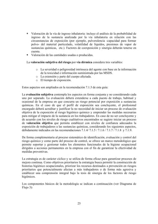 25
Valoración de la vía de ingreso inhalatoria: incluye el análisis de la probabilidad de
ingreso de la sustancia analizada por la vía inhalatoria en relación con las
circunstancias de exposición (por ejemplo, pulverulencia -capacidad para formar
polvo- del material particulado, volatilidad de líquidos, presiones de vapor de
sustancias químicas, etc.). Factores de coexposición y sinergia deberán tenerse en
cuenta.
Valoración de las cantidades usadas o producidas.
La valoración subjetiva del riesgo por vía dérmica considera tres variables:
o La severidad o peligrosidad intrínseca del agente con base en la información
de la toxicidad e información suministrada por las MSDS.
o La extensión y parte del cuerpo afectada.
o El tiempo de exposición.
Estos aspectos son ampliados en la recomendación 7.1.3 de esta guía:
La evaluación subjetiva contempla los aspectos en forma conjunta y no considerando cada
uno por separado. La evaluación deberá extenderse a cada puesto de trabajo, habitual y
ocasional de la empresa en que concurra un riesgo potencial por exposición a sustancias
químicas. En el caso de que el perfil de exposición sea concluyente, el profesional
encargado deberá acreditar y justificar la no necesidad de iniciar un proceso de evaluación
objetiva de la exposición al riesgo higiénico químico y emprender las medidas necesarias
para mitigar el impacto de la sustancia en los trabajadores. En caso de no ser concluyente y
de acuerdo con los niveles de riesgo cualitativos encontrados se sugiere iniciar un proceso
de valoración objetiva que permita establecer con niveles de confianza adecuados la
exposición de trabajadores a las sustancias químicas, considerando los siguientes aspectos,
debidamente indicados en las recomendaciones 7.1.4/ 7.1.5 / 7.1.6 / 7.1.7 / 7.1.8 y 7.1.9.
De forma complementaria al proceso sistemático de identificación, evaluación y control del
riesgo químico y como parte del proceso de control, se ofrece un marco metodológico que
permite soportar y gestionar todos los elementos funcionales de la higiene ocupacional
dirigidos a acciones permanentes en la empresa con el fin de garantizar la efectividad de
medidas preventivas.
La estrategia es de carácter cíclico y se utiliza de forma eficaz para garantizar procesos de
mejora continua. Como objetivos prioritarios la estrategia busca permitir la construcción de
historias higiénico ocupacionales, priorizar los recursos destinados a prevención en riesgos
prioritarios que potencialmente afectan a más trabajadores o de forma más agresiva y
establecer una comprensión integral bajo la tesis de sinergia de los factores de riesgo
higiénicos.
Los componentes básicos de la metodología se indican a continuación (ver Diagrama de
Flujo 3):
 