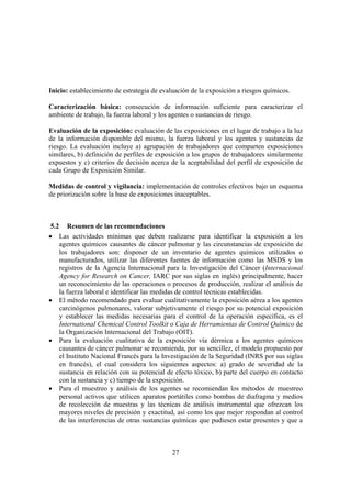 27
Inicio: establecimiento de estrategia de evaluación de la exposición a riesgos químicos.
Caracterización básica: consecución de información suficiente para caracterizar el
ambiente de trabajo, la fuerza laboral y los agentes o sustancias de riesgo.
Evaluación de la exposición: evaluación de las exposiciones en el lugar de trabajo a la luz
de la información disponible del mismo, la fuerza laboral y los agentes y sustancias de
riesgo. La evaluación incluye a) agrupación de trabajadores que comparten exposiciones
similares, b) definición de perfiles de exposición a los grupos de trabajadores similarmente
expuestos y c) criterios de decisión acerca de la aceptabilidad del perfil de exposición de
cada Grupo de Exposición Similar.
Medidas de control y vigilancia: implementación de controles efectivos bajo un esquema
de priorización sobre la base de exposiciones inaceptables.
5.2 Resumen de las recomendaciones
• Las actividades mínimas que deben realizarse para identificar la exposición a los
agentes químicos causantes de cáncer pulmonar y las circunstancias de exposición de
los trabajadores son: disponer de un inventario de agentes químicos utilizados o
manufacturados, utilizar las diferentes fuentes de información como las MSDS y los
registros de la Agencia Internacional para la Investigación del Cáncer (Internacional
Agency for Research on Cancer, IARC por sus siglas en inglés) principalmente, hacer
un reconocimiento de las operaciones o procesos de producción, realizar el análisis de
la fuerza laboral e identificar las medidas de control técnicas establecidas.
• El método recomendado para evaluar cualitativamente la exposición aérea a los agentes
carcinógenos pulmonares, valorar subjetivamente el riesgo por su potencial exposición
y establecer las medidas necesarias para el control de la operación específica, es el
International Chemical Control Toolkit o Caja de Herramientas de Control Químico de
la Organización Internacional del Trabajo (OIT).
• Para la evaluación cualitativa de la exposición vía dérmica a los agentes químicos
causantes de cáncer pulmonar se recomienda, por su sencillez, el modelo propuesto por
el Instituto Nacional Francés para la Investigación de la Seguridad (INRS por sus siglas
en francés), el cual considera los siguientes aspectos: a) grado de severidad de la
sustancia en relación con su potencial de efecto tóxico, b) parte del cuerpo en contacto
con la sustancia y c) tiempo de la exposición.
• Para el muestreo y análisis de los agentes se recomiendan los métodos de muestreo
personal activos que utilicen aparatos portátiles como bombas de diafragma y medios
de recolección de muestras y las técnicas de análisis instrumental que ofrezcan los
mayores niveles de precisión y exactitud, así como los que mejor respondan al control
de las interferencias de otras sustancias químicas que pudiesen estar presentes y que a
 