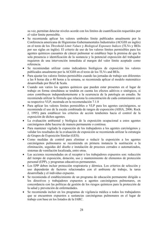 28
su vez, permitan detectar niveles acorde con los límites de cuantificación requeridos por
el valor limite permisible.
• Se recomienda aplicar los valores umbrales límite publicados anualmente por la
Conferencia americana de Higienistas Gubernamentales Industriales (ACGIH en inglés)
en el texto de los Threshold Limit Values y Biological Exposure Indices (TLVs y BEIs
por sus siglas en inglés). El criterio de uso de los valores límites permisibles para los
agentes químicos causantes de cáncer pulmonar se establece bajo la premisa de que la
sola presencia o identificación de la sustancia y la potencial exposición del trabajador
requieren de una intervención inmediata al margen del valor límite aceptado como
referencia.
• Se recomiendan utilizar como indicadores biológicos de exposición los valores
publicados anualmente por la ACGIH en el texto de los TLVs and BEIs.
• Para ajustar los valores límites permisibles cuando las jornadas de trabajo son diferentes
a las 8 horas día o 40 horas a la semana, se recomienda aplicar el modelo matemático
desarrollado por Brief & Scala.
• Cuando son varios los agentes químicos que pueden estar presentes en el lugar de
trabajo en forma simultánea se tendrán en cuenta los efectos aditivos o sinérgicos, si
estos contribuyen independientemente a la ocurrencia de la patología en estudio. Se
recomienda utilizar la fórmula que relaciona la concentración de cada contaminante con
su respectivo VLP, mostrada en la recomendación 7.1.8
• Para aplicar los valores límites permisibles o VLP para los agentes carcinógenos, se
recomienda el uso de la escala combinada de rangos de exposición (AIHA, 2006; Rock
J, 1995) para establecer los criterios de acción tendientes hacia el control de la
exposición de dichos agentes.
• La evaluación ambiental y biológica de la exposición ocupacional a estos agentes
carcinógenos debe hacerse de manera permanente o continua.
• Para mantener vigilada la exposición de los trabajadores a los agentes carcinógenos y
validar los resultados de la evaluación de exposición se recomienda utilizar la estrategia
de Grupos de Exposición Similar (GES).
• Como medidas de control para eliminar o reducir la exposición a los agentes
carcinógenos pulmonares se recomienda en primera instancia la sustitución o la
eliminación, seguidas del diseño e instalación de procesos cerrados o automatizados,
sistemas de ventilación localizada, entre otras.
• Las acciones recomendadas en el receptor o los trabajadores expuestos son: reducción
del tiempo de exposición, dotación, uso y mantenimiento de elementos de protección
personal (EPP), y programas educativos permanentes.
• Los EPP deben incluir protección respiratoria y dérmica. Los criterios de selección y
uso dependerán de factores relacionados con el ambiente de trabajo, la tarea
desarrollada y el individuo expuesto.
• Se recomienda el establecimiento de un programa de educación permanente dirigido a
los directivos y trabajadores expuestos a agentes carcinógenos pulmonares, en
concordancia con las políticas de gestión de los riesgos químicos para la protección de
la salud y prevención de enfermedades.
• Se recomienda incluir en los programas de vigilancia médica a todos los trabajadores
que se encuentren expuestos a sustancias carcinógenas pulmonares en el lugar de
trabajo con base en los listados de la IARC.
 