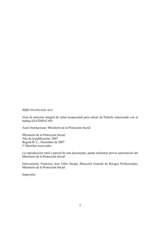 2
ISBN 978-958-8361-42-0
Guía de atención integral de salud ocupacional para cáncer de Pulmón relacionado con el
trabajo (GATISO-CAP)
Autor Institucional: Ministerio de la Protección Social
Ministerio de la Protección Social
Año de la publicación: 2007
Bogotá D. C., Diciembre de 2007
© Derechos reservados
La reproducción total o parcial de este documento, puede realizarse previa autorización del
Ministerio de la Protección Social
Interventoría: Francisco José Tafur Sacipa, Dirección General de Riesgos Profesionales,
Ministerio de la Protección Social
Impresión:
 