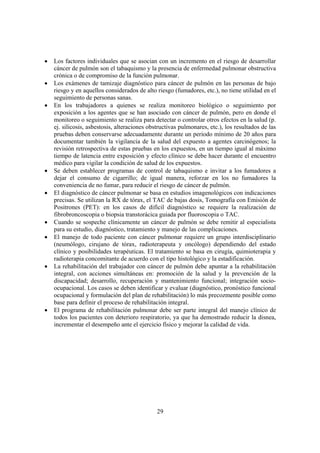 29
• Los factores individuales que se asocian con un incremento en el riesgo de desarrollar
cáncer de pulmón son el tabaquismo y la presencia de enfermedad pulmonar obstructiva
crónica o de compromiso de la función pulmonar.
• Los exámenes de tamizaje diagnóstico para cáncer de pulmón en las personas de bajo
riesgo y en aquellos considerados de alto riesgo (fumadores, etc.), no tiene utilidad en el
seguimiento de personas sanas.
• En los trabajadores a quienes se realiza monitoreo biológico o seguimiento por
exposición a los agentes que se han asociado con cáncer de pulmón, pero en donde el
monitoreo o seguimiento se realiza para detectar o controlar otros efectos en la salud (p.
ej. silicosis, asbestosis, alteraciones obstructivas pulmonares, etc.), los resultados de las
pruebas deben conservarse adecuadamente durante un periodo mínimo de 20 años para
documentar también la vigilancia de la salud del expuesto a agentes carcinógenos; la
revisión retrospectiva de estas pruebas en los expuestos, en un tiempo igual al máximo
tiempo de latencia entre exposición y efecto clínico se debe hacer durante el encuentro
médico para vigilar la condición de salud de los expuestos.
• Se deben establecer programas de control de tabaquismo e invitar a los fumadores a
dejar el consumo de cigarrillo; de igual manera, reforzar en los no fumadores la
conveniencia de no fumar, para reducir el riesgo de cáncer de pulmón.
• El diagnóstico de cáncer pulmonar se basa en estudios imagenológicos con indicaciones
precisas. Se utilizan la RX de tórax, el TAC de bajas dosis, Tomografía con Emisión de
Positrones (PET): en los casos de difícil diagnóstico se requiere la realización de
fibrobroncoscopia o biopsia transtorácica guiada por fluoroscopia o TAC.
• Cuando se sospeche clínicamente un cáncer de pulmón se debe remitir al especialista
para su estudio, diagnóstico, tratamiento y manejo de las complicaciones.
• El manejo de todo paciente con cáncer pulmonar requiere un grupo interdisciplinario
(neumólogo, cirujano de tórax, radioterapeuta y oncólogo) dependiendo del estado
clínico y posibilidades terapéuticas. El tratamiento se basa en cirugía, quimioterapia y
radioterapia concomitante de acuerdo con el tipo histológico y la estadificación.
• La rehabilitación del trabajador con cáncer de pulmón debe apuntar a la rehabilitación
integral, con acciones simultáneas en: promoción de la salud y la prevención de la
discapacidad; desarrollo, recuperación y mantenimiento funcional; integración socio-
ocupacional. Los casos se deben identificar y evaluar (diagnóstico, pronóstico funcional
ocupacional y formulación del plan de rehabilitación) lo más precozmente posible como
base para definir el proceso de rehabilitación integral.
• El programa de rehabilitación pulmonar debe ser parte integral del manejo clínico de
todos los pacientes con deterioro respiratorio, ya que ha demostrado reducir la disnea,
incrementar el desempeño ante el ejercicio físico y mejorar la calidad de vida.
 