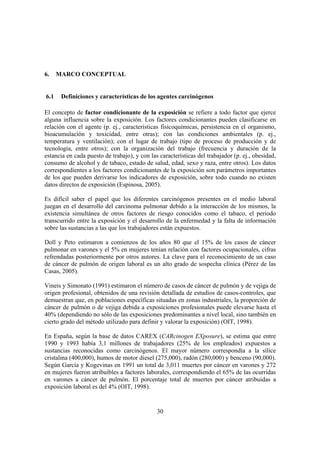 30
6. MARCO CONCEPTUAL
6.1 Definiciones y características de los agentes carcinógenos
El concepto de factor condicionante de la exposición se refiere a todo factor que ejerce
alguna influencia sobre la exposición. Los factores condicionantes pueden clasificarse en
relación con el agente (p. ej., características fisicoquímicas, persistencia en el organismo,
bioacumulación y toxicidad, entre otras); con las condiciones ambientales (p. ej.,
temperatura y ventilación); con el lugar de trabajo (tipo de proceso de producción y de
tecnología, entre otros); con la organización del trabajo (frecuencia y duración de la
estancia en cada puesto de trabajo), y con las características del trabajador (p. ej., obesidad,
consumo de alcohol y de tabaco, estado de salud, edad, sexo y raza, entre otros). Los datos
correspondientes a los factores condicionantes de la exposición son parámetros importantes
de los que pueden derivarse los indicadores de exposición, sobre todo cuando no existen
datos directos de exposición (Espinosa, 2005).
Es difícil saber el papel que los diferentes carcinógenos presentes en el medio laboral
juegan en el desarrollo del carcinoma pulmonar debido a la interacción de los mismos, la
existencia simultánea de otros factores de riesgo conocidos como el tabaco, el periodo
transcurrido entre la exposición y el desarrollo de la enfermedad y la falta de información
sobre las sustancias a las que los trabajadores están expuestos.
Doll y Peto estimaron a comienzos de los años 80 que el 15% de los casos de cáncer
pulmonar en varones y el 5% en mujeres tenían relación con factores ocupacionales, cifras
refrendadas posteriormente por otros autores. La clave para el reconocimiento de un caso
de cáncer de pulmón de origen laboral es un alto grado de sospecha clínica (Pérez de las
Casas, 2005).
Vineis y Simonato (1991) estimaron el número de casos de cáncer de pulmón y de vejiga de
origen profesional, obtenidos de una revisión detallada de estudios de casos-controles, que
demuestran que, en poblaciones específicas situadas en zonas industriales, la proporción de
cáncer de pulmón o de vejiga debida a exposiciones profesionales puede elevarse hasta el
40% (dependiendo no sólo de las exposiciones predominantes a nivel local, sino también en
cierto grado del método utilizado para definir y valorar la exposición) (OIT, 1998).
En España, según la base de datos CAREX (CARcinogen EXposure), se estima que entre
1990 y 1993 había 3,1 millones de trabajadores (25% de los empleados) expuestos a
sustancias reconocidas como carcinógenos. El mayor número correspondía a la sílice
cristalina (400,000), humos de motor diesel (275,000), radón (280,000) y benceno (90,000).
Según García y Kogevinas en 1991 un total de 3,011 muertes por cáncer en varones y 272
en mujeres fueron atribuibles a factores laborales, correspondiendo el 65% de las ocurridas
en varones a cáncer de pulmón. El porcentaje total de muertes por cáncer atribuidas a
exposición laboral es del 4% (OIT, 1998).
 