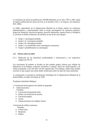 31
La incidencia de cáncer de pulmón por 100.000 habitantes en los años 1992 a 1996, según
el registro poblacional de cáncer de Cali es en hombres 10,8 y, en mujeres, 4,6 (Espinosa,
INC, 2006).
La IARC, dependiente de la Organización Mundial de la Salud, analiza las evidencias
epidemiológicas y experimentales sobre el riesgo carcinogénico de sustancias químicas,
grupos de sustancias, mezclas de agentes, procesos industriales, agentes físicos y biológicos
y, con base en dichas evidencias, las clasifica en uno de de cinco grupos:
• Grupo 1: carcinógeno probado.
• Grupo 2 A: carcinógeno probable.
• Grupo 2 B: carcinógeno posible.
• Grupo 3: no clasificable como carcinógeno en humanos.
• Grupo 4: probablemente no carcinógeno.
6.2 Efectos sobre la salud
6.2.1 Definición de los desenlaces (enfermedades o alteraciones) y sus respectivos
códigos de CIE 10.
Los carcinomas de pulmón se dividen en dos grandes grupos clínicos que reflejan las
diferencias en la biología, evolución, pronóstico y manejo: cáncer de célula pequeña y de
célula no pequeña. Cerca del 80% son del segundo tipo. Sin embargo, ambos tipos pueden
coexistir, lo que sugiere una célula madre común para todos los tipos de cáncer pulmonar.
A continuación se presenta la clasificación histológica de la Organización Mundial de la
Salud (OMS), revisada 10 Octubre de 1998.
Neoplasias Epiteliales Malignas
1. Carcinomas broncogénicos de células no pequeñas.
• Adenocarcinoma.
Variantes:
• Carcinoma bronquioloalveolar.
• Sólido con formación de mucina.
• Carcinoma papilar.
• Acinar.
• Adenocarcinoma con subtipos mixtos.
Carcinoma de células escamosas
Variantes
• Célula Clara.
• Basaloide.
• Papilar.
 