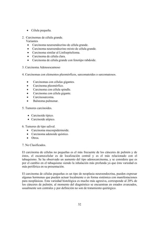 32
• Célula pequeña.
2. Carcinomas de célula grande.
Variantes
• Carcinoma neuroendocrino de célula grande.
• Carcinoma neuroendocrino mixto de célula grande.
• Carcinoma similar al Linfoepitelioma.
• Carcinoma de célula clara.
• Carcinoma de célula grande con fenotipo rabdoide.
3. Carcinoma Adenoescamoso
4. Carcinomas con elementos pleomórficos, sarcomatoides o sarcomatosos.
• Carcinomas con células gigantes.
• Carcinoma pleomórfico.
• Carcinoma con célula spindle.
• Carcinoma con célula gigante.
• Carcinosarcoma.
• Balstoma pulmonar.
5. Tumores carcinoides.
• Carcinoide típico.
• Carcinoide atípico.
6. Tumores de tipo salival.
• Carcinoma mucoepidermoide.
• Carcinoma adenoide quístico.
• Otros.
7. No Clasificados.
El carcinoma de células no pequeñas es el más frecuente de los cánceres de pulmón y de
éstos, el escamocelular es de localización central y es el más relacionado con el
tabaquismo. Se ha observado un aumento del tipo adenocarcinoma, y se considera que es
por el cambio en el tabaquismo siendo la inhalación más profunda ya que ésta variedad es
más periférica en su presentación.
El carcinoma de células pequeñas es un tipo de neoplasia neuroendocrina, pueden expresar
algunas hormonas que pueden actuar localmente o en forma sistémica con manifestaciones
para neoplásicas. Esta variedad histológica es mucho más agresiva, corresponde al 20% de
los cánceres de pulmón; al momento del diagnóstico se encuentran en estados avanzados,
usualmente son centrales y por definición no son de tratamiento quirúrgico.
 