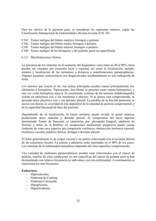 33
Para los efectos de la presente guía, se consideran los siguientes tumores, según las
Clasificación Internacional de Enfermedades, décima revisión (CIE 10):
C341 Tumor maligno del lóbulo superior, bronquio o pulmón
C342 Tumor maligno del lóbulo medio, bronquio o pulmón
C343 Tumor maligno del lóbulo inferior, bronquio o pulmón
C349 Tumor maligno de los bronquios o del pulmón, parte no especificada
6.2.2 Manifestaciones clínicas
La presencia de los síntomas en el momento del diagnóstico varía entre un 40 al 90%, éstos
pueden ser causados por extensión local o regional, así como la localización, tamaño,
número y localización de las metástasis a distancia o manifestaciones paraneoplásicas.
Algunos pacientes asintomáticos son diagnosticados incidentalmente en una radiografía de
tórax.
Los tumores que crecen en las vías aéreas principales pueden causar principalmente tos,
sibilancias o hemoptisis. Típicamente, ésta última se presenta como esputo hemoptoico, y
rara vez como hemoptisis masiva. El crecimiento continuo de los tumores endobronquiales
resulta en atelectasia con o sin neumonía o absceso. Si la pleura está comprometida, se
presenta dolor pleurítico con o sin derrame pleural. La pérdida de la función pulmonar se
asocia con disnea; la severidad de ésta dependerá de la cantidad de pulmón comprometido y
de la capacidad funcional de base del paciente.
Dependiendo de su localización, el tumor primario puede invadir la pared torácica,
produciendo dolor radicular y derrame pleural. El compromiso del surco superior
denominado Tumor de Pancoast, se caracteriza por: plexopatía braquial, síndrome de
Hormer y dolor en el hombro. El compromiso mediastinal progresivo puede causar
síndrome de vena cava superior por compresión extrínseca, obstrucción intrínseca tumoral,
trombosis vascular; parálisis frénica, disfagia o derrame pleural.
El dolor generalmente es de origen visceral y no parece relacionado con la invasión directa
de las estructuras locales. La astenia y adinamia están reportadas en el 80% de los casos.
Los síntomas de la enfermedad metastásica dependen del sitio específico comprometido.
Una variedad de síndromes paraneoplásicos pueden estar relacionados con el cáncer de
pulmón, muchas de estas condiciones no son específicas del cáncer de pulmón pero se han
documentado con relativa frecuencia en individuos con esta enfermedad. A continuación se
mencionan los más frecuentes:
Endocrinos:
- Hipercalcemia.
- Sindrome de Cushing.
- Sindrome Carcinoide.
- Hipoglicemia.
- Hipertiroidismo.
 