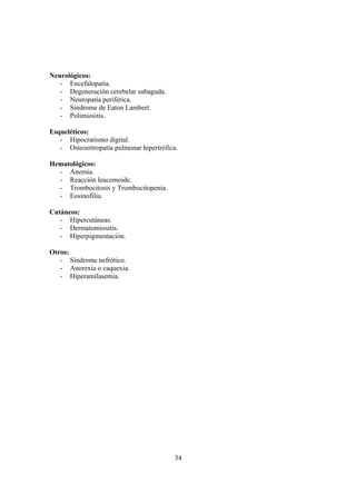 34
Neurológicos:
- Encefalopatía.
- Degeneración cerebelar subaguda.
- Neuropatía periférica.
- Sindrome de Eaton Lambert.
- Polimiositis.
Esqueléticos:
- Hipocratismo digital.
- Osteoertropatía pulmonar hipertrófica.
Hematológicos:
- Anemia.
- Reacción leucemoide.
- Trombocitosis y Trombocitopenia.
- Eosinofilia.
Cutáneos:
- Hipercutáneas.
- Dermatomiositis.
- Hiperpigmentación.
Otros:
- Sindrome nefrótico.
- Anorexia o caquexia.
- Hiperamilasemia.
 
