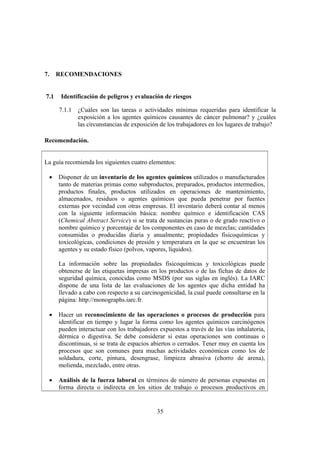 35
7. RECOMENDACIONES
7.1 Identificación de peligros y evaluación de riesgos
7.1.1 ¿Cuáles son las tareas o actividades mínimas requeridas para identificar la
exposición a los agentes químicos causantes de cáncer pulmonar? y ¿cuáles
las circunstancias de exposición de los trabajadores en los lugares de trabajo?
Recomendación.
La guía recomienda los siguientes cuatro elementos:
• Disponer de un inventario de los agentes químicos utilizados o manufacturados
tanto de materias primas como subproductos, preparados, productos intermedios,
productos finales, productos utilizados en operaciones de mantenimiento,
almacenados, residuos o agentes químicos que pueda penetrar por fuentes
externas por vecindad con otras empresas. El inventario deberá contar al menos
con la siguiente información básica: nombre químico e identificación CAS
(Chemical Abstract Service) si se trata de sustancias puras o de grado reactivo o
nombre químico y porcentaje de los componentes en caso de mezclas; cantidades
consumidas o producidas diaria y anualmente; propiedades fisicoquímicas y
toxicológicas, condiciones de presión y temperatura en la que se encuentran los
agentes y su estado físico (polvos, vapores, líquidos).
La información sobre las propiedades fisicoquímicas y toxicológicas puede
obtenerse de las etiquetas impresas en los productos o de las fichas de datos de
seguridad química, conocidas como MSDS (por sus siglas en inglés). La IARC
dispone de una lista de las evaluaciones de los agentes que dicha entidad ha
llevado a cabo con respecto a su carcinogenicidad, la cual puede consultarse en la
página: http://monographs.iarc.fr.
• Hacer un reconocimiento de las operaciones o procesos de producción para
identificar en tiempo y lugar la forma como los agentes químicos carcinógenos
pueden interactuar con los trabajadores expuestos a través de las vías inhalatoria,
dérmica o digestiva. Se debe considerar si estas operaciones son continuas o
discontinuas, si se trata de espacios abiertos o cerrados. Tener muy en cuenta los
procesos que son comunes para muchas actividades económicas como los de
soldadura, corte, pintura, desengrase, limpieza abrasiva (chorro de arena),
molienda, mezclado, entre otras.
• Análisis de la fuerza laboral en términos de número de personas expuestas en
forma directa o indirecta en los sitios de trabajo o procesos productivos en
 
