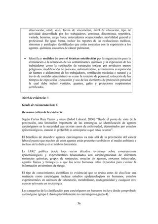 36
observación, edad, sexo, forma de vinculación, nivel de educación, tipo de
actividad desarrollada por los trabajadores, continua, discontinua, repetitiva,
variada, horarios, carga física, antecedentes ocupacionales, morbilidad general y
profesional. De igual forma, incluir los reportes de las evaluaciones médicas,
síntomas y patologías identificadas que estén asociadas con la exposición a los
agentes químicos causantes de cáncer pulmonar.
• Identificar medidas de control técnicas establecidas por la organización para la
eliminación o la reducción de los contaminantes químicos y la exposición de los
trabajadores como la sustitución de sustancias toxicas por productos menos
peligrosos, modificación de procesos, automatización, cerramientos o separación
de fuentes o aislamiento de los trabajadores, ventilación mecánica o natural y a
través de medidas administrativas como la rotación de personal, reducción de los
tiempos de exposición , educación y uso de los elementos de protección personal
la cual debe incluir vestidos, guantes, gafas y protectores respiratorios
certificados.
Nivel de evidencia: 4
Grado de recomendación: C
Resumen crítico de la evidencia:
Según Carlos Ruiz Frutos y otros (Salud Laboral, 2006) “Desde el punto de vista de la
prevención, una limitación importante de las estrategias de identificación de agentes
carcinógenos es la necesidad que existan casos de enfermedad, demostrados por estudios
epidemiológicos, cuando lo preferible es anticiparse a que estos ocurran”.
El beneficio de descubrir agentes carcinógenos va más allá de la prevención del cáncer
laboral puesto que muchos de estos agentes están presentes también en el medio ambiente e
incluso en la dieta y en el ámbito doméstico.
La IARC publica desde hace varias décadas revisiones sobre conocimientos
epidemiológicos y experimentales relacionados con carcinogenicidad de diferentes
sustancias químicas, grupos de sustancias, mezclas de agentes, procesos industriales,
agentes físicos y biológicos a que los seres humanos están expuestos para evaluar la
información en términos de riesgo.
El tipo de conocimientos científicos (o evidencia) que se revisa antes de clasificar una
sustancia como carcinógena incluye estudios epidemiológicos en humanos, estudios
experimentales en animales de laboratorio, metabolismo, mutagenicidad y cualquier otro
aspecto relevante en toxicología.
Las categorías de la clasificación para carcinógenos en humanos incluye desde comprobado
carcinógeno (grupo 1) hasta probablemente no carcinógeno (grupo 4).
 