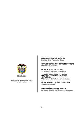 3
Ministerio de la Protección Social
República de Colombia
DIEGO PALACIO BETANCOURT
Ministro de la Protección Social
CARLOS JORGE RODRIGUEZ RESTREPO
Viceministro Técnico
BLANCA ELVIRA CAJIGAS
Viceministro de Salud y Bienestar
ANDRÉS FERNANDO PALACIOS
CHAVERRA
Viceministro de Relaciones Laborales
ROSA MARÍA LABORDE CALDERÓN
Secretaria General
ANA MARÍA CABRERA VIDELA
Directora General de Riesgos Profesionales
 