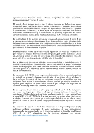 39
siguientes casos: Arsénico, berilio, asbestos, compuestos de cromo hexavalente,
compuestos de níquel y cloruro de vinilo.
El análisis global anterior sugiere, que el cáncer pulmonar en Colombia de origen
ocupacional podría esperarse en primera medida en trabajadores expuestos a los elementos
y compuestos metálicos incluidos en esta guía; en segundo lugar, en trabajadores expuestos
a sílice cristalina y asbestos y, en tercer lugar, en trabajadores vinculados con procesos
relacionados con la fabricación y el procesamiento del plástico y en particular del cloruro
de vinilo monómero, materia prima para la elaboración del PVC (cloruro de polivinilo).
La casi totalidad de los expertos en higiene ocupacional consideran que el inicio de un
proceso de reconocimiento o identificación de los riesgos químicos en los sitios de trabajo,
incluidos los agentes carcinógenos, debe concentrase en el proceso productivo, en la forma
o circunstancias a que son expuestos los trabajadores y en las características fisicoquímicas
y toxicológicas de estas sustancias y agentes.
Existen numerosas fuentes de información que especifican los pasos que son requeridos
para realizar los procesos de reconocimientos apropiados, por ejemplo en Estados Unidos
de América se utilizan con este fin, las hojas de datos seguridad de materiales conocidas
como MSDS (por sus siglas en inglés) o HDS (Hojas de Seguridad).
Una MSDS contiene información sobre los compuestos químicos, el uso, el almacenaje, el
manejo, los procedimientos de emergencia y los efectos potenciales a la salud relacionados
con un material peligroso. Las MSDS contienen mucha más información sobre el material
de la que aparece en la etiqueta del envase. El fabricante del material prepara y redacta las
MSDS correspondientes.
La importancia de la MSDS es que proporciona información sobre: la constitución química
del material, las propiedades físicas del material o los efectos rápidos sobre la salud que lo
hacen peligroso de manejar el nivel de equipos de protección que se deben usar para
trabajar de forma segura, el tratamiento de primeros auxilios que se debe suministrar si
alguien queda expuesto, la planificación necesaria para manejar con seguridad los
derrames, incendios y operaciones cotidianas, entre otras.
En los programas de comunicación del riesgo y respetando el derecho de los trabajadores
de conocer los riesgos que existen en el lugar de trabajo, las hojas de seguridad de
materiales o MSDS son la herramienta básica para la prevención del riesgo y educación en
el tema (WHO 1994, OIT 2003). Se debe tener en cuenta que por su origen (fabricantes o
vendedores de sustancias) es posible que no se incluya toda la información sobre el riesgo,
en especial cuando se tratan de efectos a largo plazo, como el que es objeto de la presente
guía.
Se recomienda la consulta de las Fichas internacionales de Seguridad Química (FISQ)
elaboradas mediante colaboración de varias instituciones de gran reconocimiento
internacional y que son publicadas por el Centro internacional de Seguridad en el Trabajo
(CIS) de la OIT, disponibles en la siguiente dirección en internet:
http://www.mtas.es/insht/ipcsnspn/spanish.htm
 