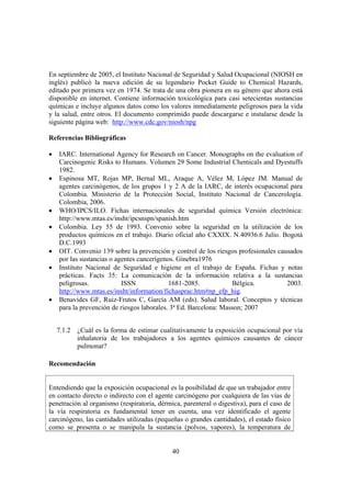 40
En septiembre de 2005, el Instituto Nacional de Seguridad y Salud Ocupacional (NIOSH en
inglés) publicó la nueva edición de su legendario Pocket Guide to Chemical Hazards,
editado por primera vez en 1974. Se trata de una obra pionera en su género que ahora está
disponible en internet. Contiene información toxicológica para casi setecientas sustancias
químicas e incluye algunos datos como los valores inmediatamente peligrosos para la vida
y la salud, entre otros. El documento comprimido puede descargarse e instalarse desde la
siguiente página web: http://www.cdc.gov/niosh/npg
Referencias Bibliográficas
• IARC. International Agency for Research on Cancer. Monographs on the evaluation of
Carcinogenic Risks to Humans. Volumen 29 Some Industrial Chemicals and Dyestuffs
1982.
• Espinosa MT, Rojas MP, Bernal ML, Araque A, Vélez M, López JM. Manual de
agentes carcinógenos, de los grupos 1 y 2 A de la IARC, de interés ocupacional para
Colombia. Ministerio de la Protección Social, Instituto Nacional de Cancerología.
Colombia, 2006.
• WHO/IPCS/ILO. Fichas internacionales de seguridad química Versión electrónica:
http://www.mtas.es/insht/ipcsnspn/spanish.htm
• Colombia. Ley 55 de 1993. Convenio sobre la seguridad en la utilización de los
productos químicos en el trabajo. Diario oficial año CXXIX. N.40936.6 Julio. Bogotá
D.C.1993
• OIT. Convenio 139 sobre la prevención y control de los riesgos profesionales causados
por las sustancias o agentes cancerígenos. Ginebra1976
• Instituto Nacional de Seguridad e higiene en el trabajo de España. Fichas y notas
prácticas. Facts 35: La comunicación de la información relativa a la sustancias
peligrosas. ISSN 1681-2085. Bélgica. 2003.
http://www.mtas.es/insht/information/fichasprac.htm#np_efp_hig.
• Benavides GF, Ruiz-Frutos C, García AM (eds). Salud laboral. Conceptos y técnicas
para la prevención de riesgos laborales. 3ª Ed. Barcelona: Masson; 2007
7.1.2 ¿Cuál es la forma de estimar cualitativamente la exposición ocupacional por vía
inhalatoria de los trabajadores a los agentes químicos causantes de cáncer
pulmonar?
Recomendación
Entendiendo que la exposición ocupacional es la posibilidad de que un trabajador entre
en contacto directo o indirecto con el agente carcinógeno por cualquiera de las vías de
penetración al organismo (respiratoria, dérmica, parenteral o digestiva), para el caso de
la vía respiratoria es fundamental tener en cuenta, una vez identificado el agente
carcinógeno, las cantidades utilizadas (pequeñas o grandes cantidades), el estado físico
como se presenta o se manipula la sustancia (polvos, vapores), la temperatura de
 
