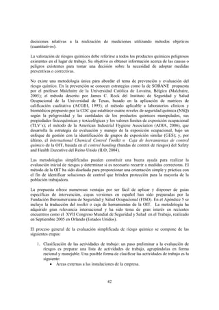 42
decisiones relativas a la realización de mediciones utilizando métodos objetivos
(cuantitativos).
La valoración de riesgos químicos debe referirse a todos los productos químicos peligrosos
existentes en el lugar de trabajo. Su objetivo es obtener información acerca de las causas o
peligros existentes para tomar una decisión sobre la necesidad de adoptar medidas
preventivas o correctivas.
No existe una metodología única para abordar el tema de prevención y evaluación del
riesgo químico. En la prevención se conocen estrategias como la de SOBANE propuesta
por el profesor Malchaire de la Universidad Católica de Lovaina, Bélgica (Malchaire,
2005); el método descrito por James C. Rock del Instituto de Seguridad y Salud
Ocupacional de la Universidad de Texas, basado en la aplicación de matrices de
calificación cualitativa (ACGIH, 1995); el método aplicable a laboratorios clínicos y
biomédicos propuesto por la CDC que establece cuatro niveles de seguridad química (NSQ)
según la peligrosidad y las cantidades de los productos químicos manipulados, sus
propiedades fisicoquímicas y toxicológicas y los valores límites de exposición ocupacional
(TLV´s); el método de la American Industrial Hygiene Association (AIHA, 2006), que
desarrolla la estrategia de evaluación y manejo de la exposición ocupacional, bajo un
enfoque de gestión con la identificación de grupos de exposición similar (GES); y, por
último, el International Chemical Control Toolkit o Caja de herramientas de control
químico de la OIT, basada en el control banding (bandas de control de riesgos) del Safety
and Health Executive del Reino Unido (ILO, 2004).
Las metodologías simplificadas pueden constituir una buena ayuda para realizar la
evaluación inicial de riesgos y determinar si es necesario recurrir a medidas correctoras. El
método de la OIT ha sido diseñado para proporcionar una orientación simple y práctica con
el fin de identificar soluciones de control que brinden protección para la mayoría de la
población trabajadora.
La propuesta ofrece numerosas ventajas por ser fácil de aplicar y disponer de guías
específicas de intervención, cuyas versiones en español han sido preparadas por la
Fundación Iberoamericana de Seguridad y Salud Ocupacional (FISO). En el Apéndice 5 se
incluye la traducción del toolkit o caja de herramientas de la OIT. La metodología ha
adquirido gran relevancia internacional y ha sido tema de gran interés en recientes
encuentros como el XVII Congreso Mundial de Seguridad y Salud en el Trabajo, realizado
en Septiembre 2005 en Orlando (Estados Unidos).
El proceso general de la evaluación simplificada de riesgo químico se compone de las
siguientes etapas:
1. Clasificación de las actividades de trabajo: un paso preliminar a la evaluación de
riesgos es preparar una lista de actividades de trabajo, agrupándolas en forma
racional y manejable. Una posible forma de clasificar las actividades de trabajo es la
siguiente:
• Áreas externas a las instalaciones de la empresa.
 