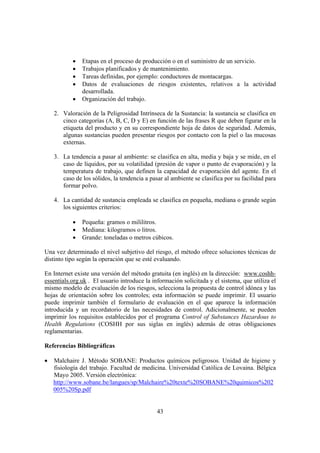 43
• Etapas en el proceso de producción o en el suministro de un servicio.
• Trabajos planificados y de mantenimiento.
• Tareas definidas, por ejemplo: conductores de montacargas.
• Datos de evaluaciones de riesgos existentes, relativos a la actividad
desarrollada.
• Organización del trabajo.
2. Valoración de la Peligrosidad Intrínseca de la Sustancia: la sustancia se clasifica en
cinco categorías (A, B, C, D y E) en función de las frases R que deben figurar en la
etiqueta del producto y en su correspondiente hoja de datos de seguridad. Además,
algunas sustancias pueden presentar riesgos por contacto con la piel o las mucosas
externas.
3. La tendencia a pasar al ambiente: se clasifica en alta, media y baja y se mide, en el
caso de líquidos, por su volatilidad (presión de vapor o punto de evaporación) y la
temperatura de trabajo, que definen la capacidad de evaporación del agente. En el
caso de los sólidos, la tendencia a pasar al ambiente se clasifica por su facilidad para
formar polvo.
4. La cantidad de sustancia empleada se clasifica en pequeña, mediana o grande según
los siguientes criterios:
• Pequeña: gramos o mililitros.
• Mediana: kilogramos o litros.
• Grande: toneladas o metros cúbicos.
Una vez determinado el nivel subjetivo del riesgo, el método ofrece soluciones técnicas de
distinto tipo según la operación que se esté evaluando.
En Internet existe una versión del método gratuita (en inglés) en la dirección: www.coshh-
essentials.org.uk . El usuario introduce la información solicitada y el sistema, que utiliza el
mismo modelo de evaluación de los riesgos, selecciona la propuesta de control idónea y las
hojas de orientación sobre los controles; esta información se puede imprimir. El usuario
puede imprimir también el formulario de evaluación en el que aparece la información
introducida y un recordatorio de las necesidades de control. Adicionalmente, se pueden
imprimir los requisitos establecidos por el programa Control of Substances Hazardous to
Health Regulations (COSHH por sus siglas en inglés) además de otras obligaciones
reglamentarias.
Referencias Bibliográficas
• Malchaire J. Método SOBANE: Productos químicos peligrosos. Unidad de higiene y
fisiología del trabajo. Facultad de medicina. Universidad Católica de Lovaina. Bélgica
Mayo 2005. Versión electrónica:
http://www.sobane.be/langues/sp/Malchaire%20texte%20SOBANE%20quimicos%202
005%20Sp.pdf
 