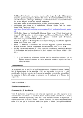 44
• Malchaire J. Evaluación, prevención y mejoras de los riesgos derivados del trabajo con
productos químicos peligrosos. Informe del estudio de observación SOBANE nivel 2.
Unidad de higiene y fisiología del trabajo. Facultad de medicina Universidad Católica
de Lovaina. Bélgica. Mayo 2005. Versión electrónica.
http://www.sobane.be/langues/sp/ejamplo_Sobane_quimicos_rapport_sp.pdf
• International labor office (ILO). International Chemical Control Tool Kit. Ginebra.
Suiza, 2004. Versión electrónica:
http://www.ilo.org/public/english/protection/safework/ctrl_banding/toolkit/main_guide.
pdf
• Hill R.H Jr., Gauce JA, Whitehead P. Chemical Safety Level (CSLs): A proposal for
chemical safety practices in microbiological and biomedical laboratories. Office of
health and safety, Centers for Disease Control and Prevention.
http://www.cdc.gov/od/ohs/CSL%20article.htm.
• Bullock W., Ignacio J., A strategy for assessing and managing occupational exposures.
AIHA Third Edition. USA. 2006.
• Spear J.E. Exposure Assessments and Industrial Hygiene Exposure Assessments.
Worst-Case versus Random Sampling J.E. Spear Consulting, LLC. USA. 2004
• Beverly S. Cohen and Susanne V. Hering (Editors). Air Sampling Instruments. Chapter
2: Occupational Air Sampling Strategies by Rock James C., 8th Edition, ACGIH, USA.
1995.
7.1.3 ¿Qué método se recomienda utilizar para la evaluación cualitativa de los
agentes químicos causantes de cáncer pulmonar, cuando la exposición ocurre a
través de la piel?
Recomendación
Se recomienda, por su sencillez, el modelo propuesto por el Instituto Nacional Francés
para la Investigación de la Seguridad (INRS por sus siglas en francés), el cual
considera los siguientes aspectos: a) Grado de severidad del efecto tóxico potencial de
la sustancia, b) Parte del cuerpo en contacto con la sustancia y c) Tiempo de
exposición.
Nivel de evidencia: 4
Grado de recomendación: C
Resumen crítico de la evidencia:
Tanto la piel como los pulmones son partes del organismo que están expuestas a los
contaminantes ambientales. El área total de los alvéolos se ha estimado en 35 metros
cuadrados durante la espiración y cerca de 2 veces este valor durante la inspiración. La
superficie de la piel es de más o menos 1.8 metros cuadrados y el espesor del estrato córneo
(parte de la piel que le sirve como barrera) de apenas 10 micras (Scheuplein and Blank,
 