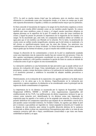 45
1971). La piel es mucho menos frágil que los pulmones, pero en muchos casos esta
afirmación es considerada como una concepción errada, si se tiene en cuenta que la piel
está expuesta directamente a líquidos y sólidos en cantidad mucho mayor que los pulmones.
Es bien conocido el mecanismo de ingreso a la sangre de los disolventes orgánicos a través
de la piel, pero resulta difícil entender como un ion metálico puede lograrlo. Se conoce
también que iones metálicos como el cromo y el níquel causan reacciones alérgicas en
algunas personas en la superficie de la piel. El estudio de estos dos iones (cationes) de
cromo y níquel ha puesto de presente la importancia de la migración de los metales a la
sangre. Se ha encontrado que, ante todo, los compuestos metálicos deben ser solubles en
agua para que el ion metálico sea liberado en la solución. Por lo tanto, la penetración de
cromo como un sulfato resulta insignificante, mientras que la del nitrato es moderada y la
del cloruro es significativamente mayor que las otras dos formas. Las anteriores son
combinaciones de cromo en forma trivalente. La forma hexavalente del cromo permea en
mayor grado que las formas trivalentes, ya que es mucho más soluble en agua.
Aunque la absorción de los contaminantes a través de la piel es ampliamente aceptada
como una importante ruta de exposición mucho hay por conocer de este proceso. Cinco de
diez agentes carcinógenos pulmonares considerado en esta guía (50%) son elementos o
compuestos metálicos y ello justifica considerar la opción de tener en cuenta un método de
evaluación como el que se sugiere en esta recomendación.
La valoración cualitativa es una herramienta de tipo preventivo que se puede utilizar en el
proceso de evaluación del riesgo. Estas metodologías son útiles para definir los riesgos
prioritarios, ayudar a tomar decisiones relativas a la realización de mediciones ambientales
o el monitoreo personal y establecer la necesidad de adoptar medidas preventivas o
correctivas.
Históricamente, en la evaluación de la exposición a los agentes químicos se ha dado mayor
atención a la vía aérea que a la vía dérmica. Específicamente en la valoración por
exposición a vapores orgánicos, la inhalación se ha considerando como la principal ruta de
ingreso de dichos contaminantes al organismo.
La importancia de la vía dérmica es reconocida por la Agencia de Seguridad y Salud
Ocupacional (OSHA), NIOSH y ACGIH y otras organizaciones responsables del
establecimiento de los VLPs. Las publicaciones de dichos organismos incluyen lo que se
conoce como notación piel, identificando la vía dérmica como ruta importante de
exposición para los agentes a los cuales se les ha asignado esta notación. La notación piel
permite identificar los compuestos específicos que después de ser absorbidos a través de la
piel pueden causar toxicidad sistémica. En Estados Unidos, los agentes que dañan la piel
por si mismos o que podrían ser ingeridos no tienen asignada la notación piel. Cuando no
se dispone de esta notación, para valorar la posible absorción dérmica de la sustancia
involucrada se deben evaluar sus características fisicoquímicas para saber si se trata de una
sustancia corrosiva (pH alto o bajo), sensibilizante (reactividad) o que tiene una buena
solubilidad en lípidos y en agua.
 